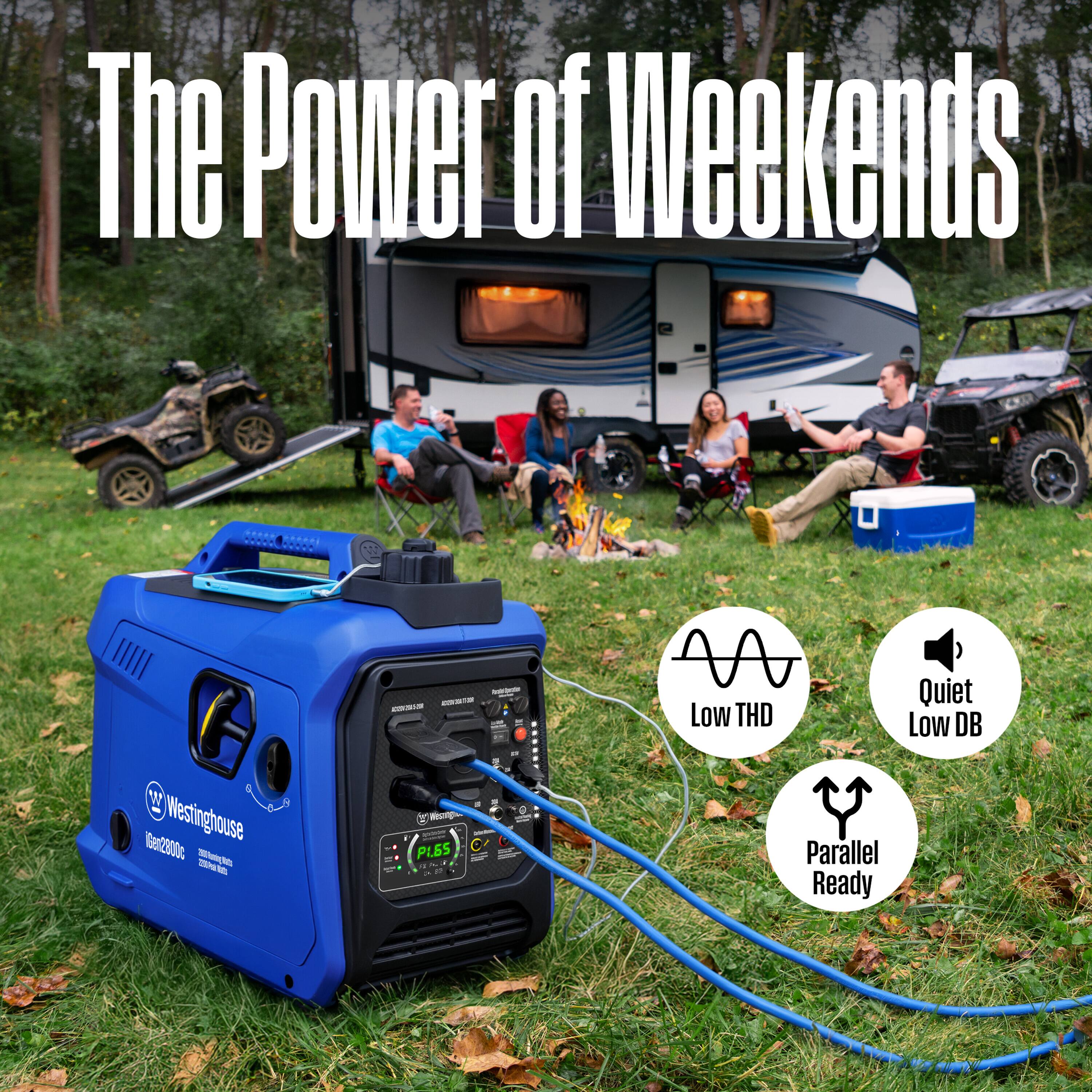 The Power of Weekends

- N Low THD
- Quiet Low DB
- Westinghouse iGen2800c
- Parallel Ready