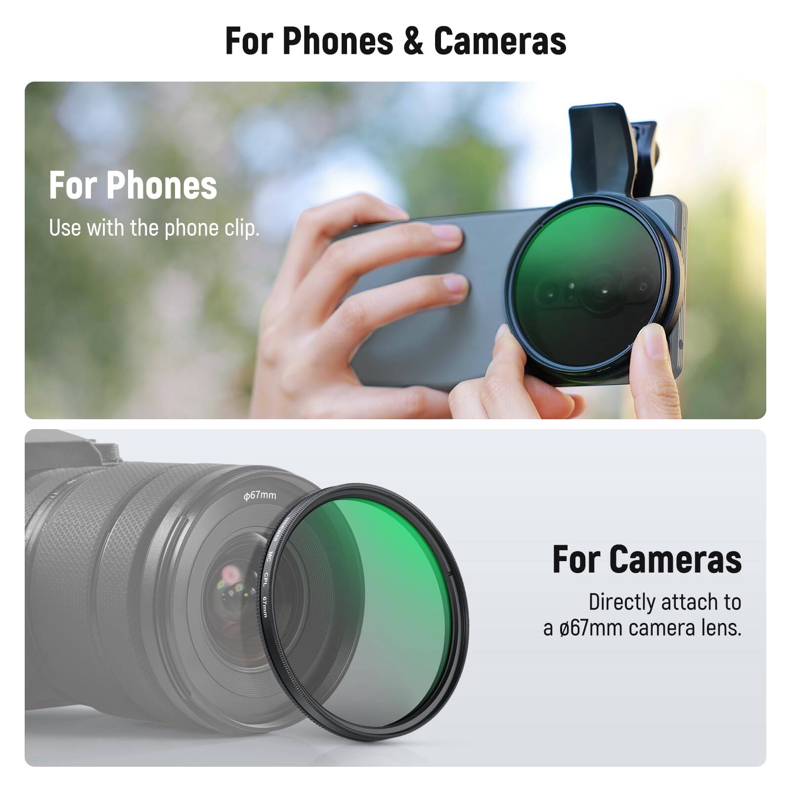For Phones & Cameras

For Phones
Use with the phone clip.

For Cameras
Directly attach to a 67mm camera lens.