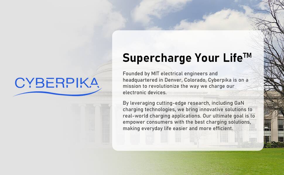 **CYBERPIKA**

**Supercharge Your Life™**

Founded by MIT electrical engineers and headquartered in Denver, Colorado, Cyberpika is on a mission to revolutionize the way we charge our electronic devices.

By leveraging cutting-edge research, including GaN charging technologies, we bring innovative solutions to real-world charging applications. Our ultimate goal is to empower consumers with the best charging solutions, making everyday life easier and more efficient.