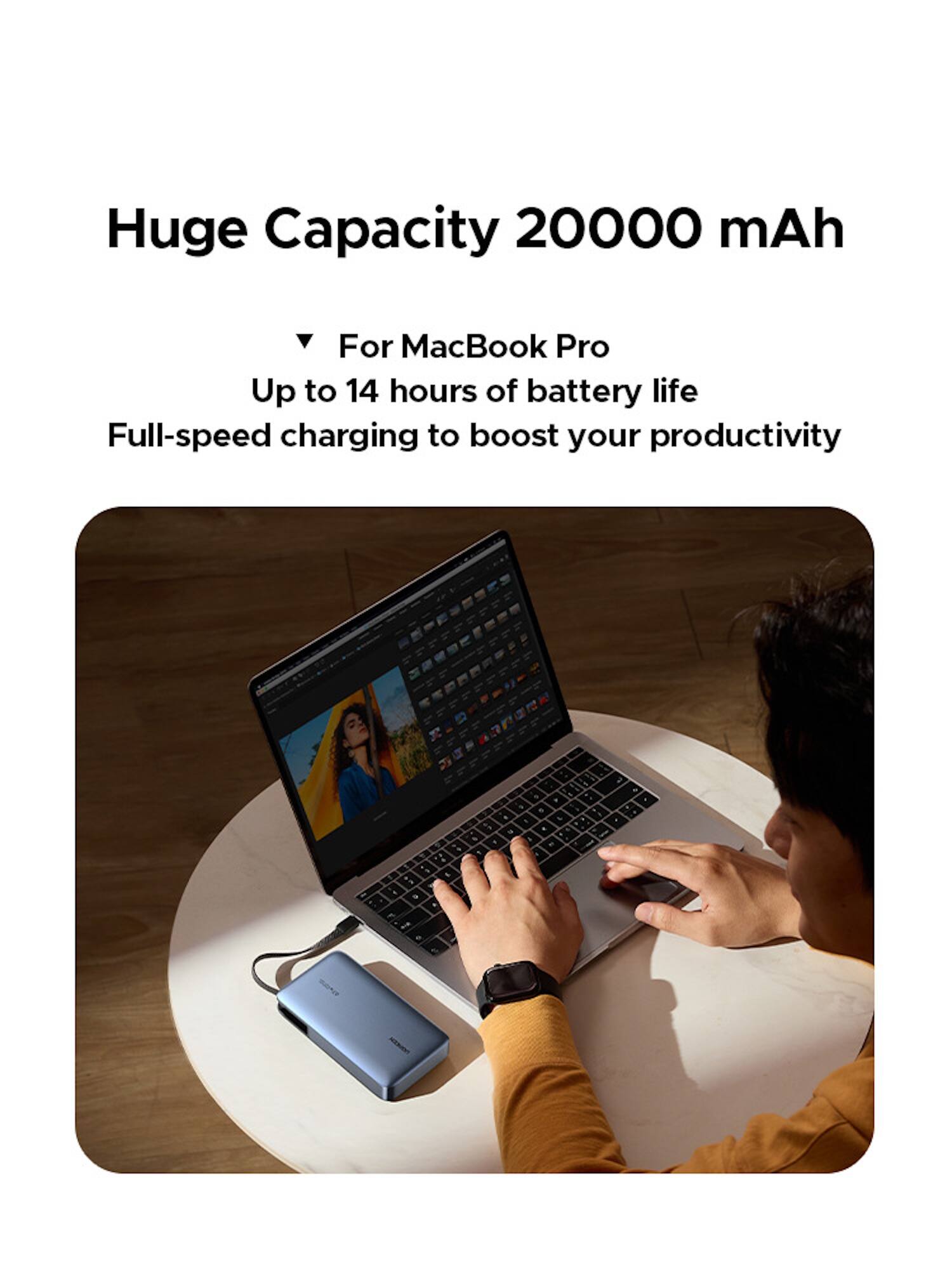 Huge Capacity 20000 mAh

For MacBook Pro
Up to 14 hours of battery life
Full-speed charging to boost your productivity