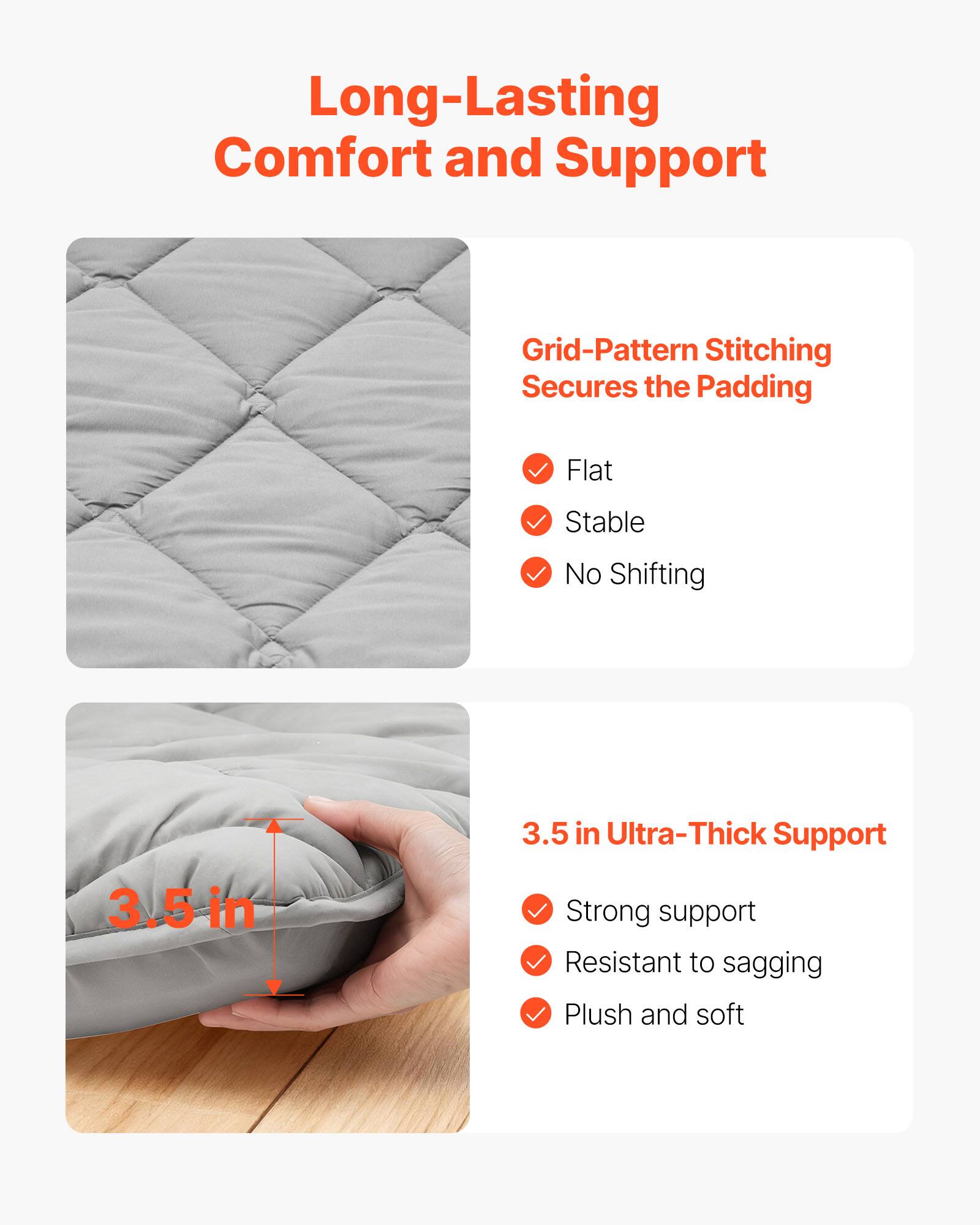 Long-Lasting Comfort and Support

Grid-Pattern Stitching Secures the Padding
- Flat
- Stable
- No Shifting

3.5 in Ultra-Thick Support
- Strong support
- Resistant to sagging
- Plush and soft