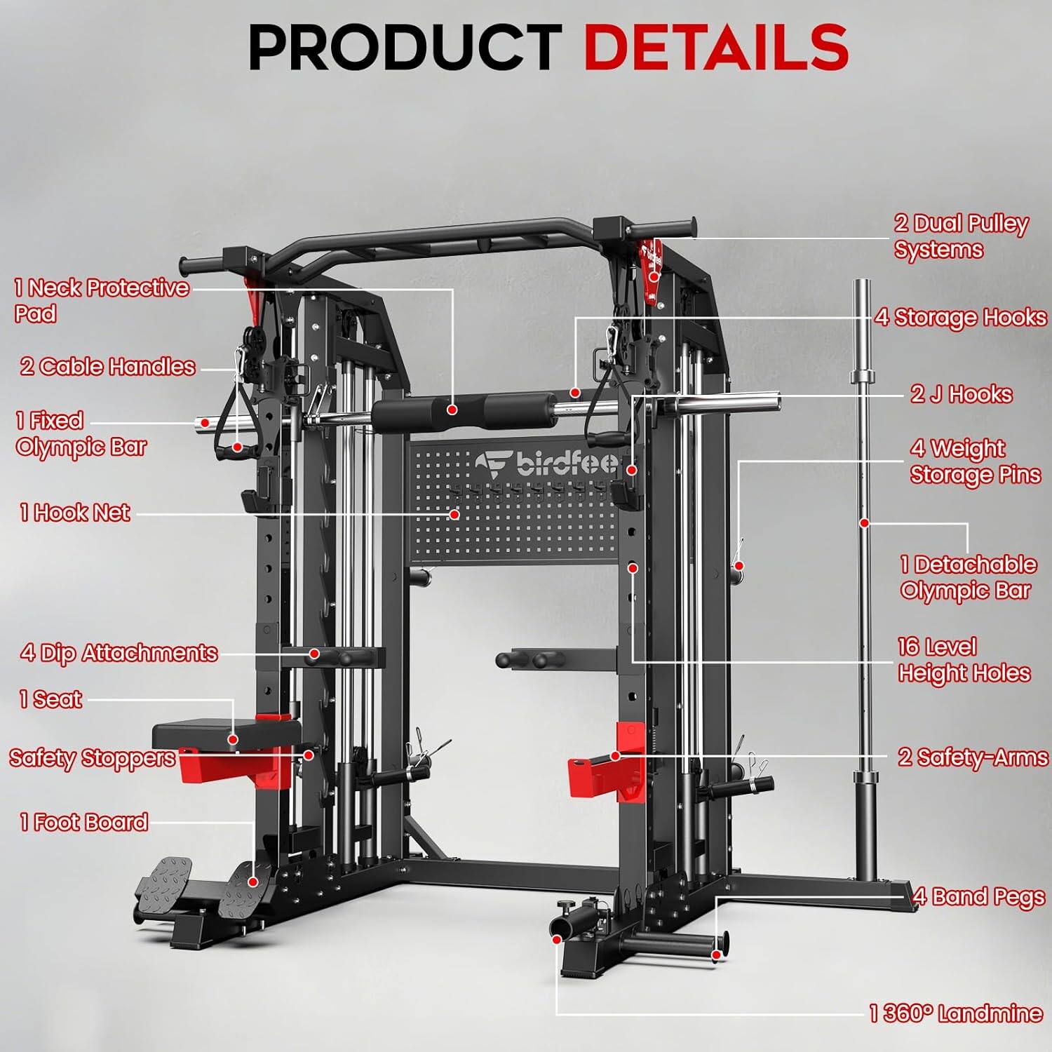 PRODUCT DETAILS

1. Neck Protective Pad
2. Cable Handles
1. Fixed Olympic Bar
1. Hook Net
4. Dip Attachments
1. Seat
Safety Stoppers
1. Foot Board
2. Dual Pulley Systems
4. Storage Hooks
2. J Hooks
4. Weight Storage Pins
1. Detachable Olympic Bar
16. Level Height Holes
2. Safety-Arms
4. Band Pegs
1. 360° Landmine