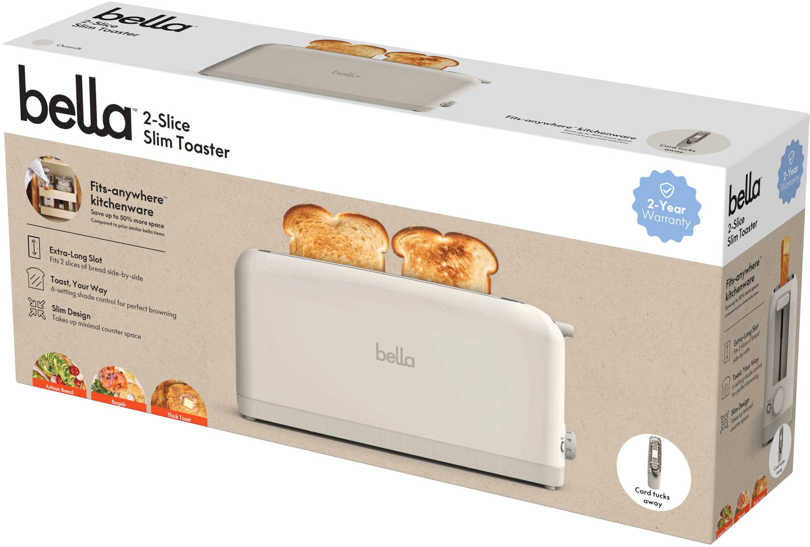**bella**  
2-Slice Slim Toaster  

- Fits-anywhere kitchenware  
  Save up to 50% more space compared to prior similar bella items  

- Extra-Long Slot  
  Fits 2 slices of bread side-by-side  

- Toast, Your Way  
  6-setting shade control for perfect browning  

- Slim Design  
  Takes up minimal counter space  

- Cord tucks away  

- 2-Year Warranty  

- Fits-anywhere kitchenware  
  Save up to 50% more space compared to prior similar bella items  

- Extra-Long Slot  
  Fits 2 slices of bread side-by-side  

- Toast, Your Way  
  6-setting shade control for perfect browning  

- Slim Design  
  Takes up minimal counter space  

- Cord tucks away  

- 2-Year Warranty  

- Artisan Bread  
- Bagels  
- Thick Toast