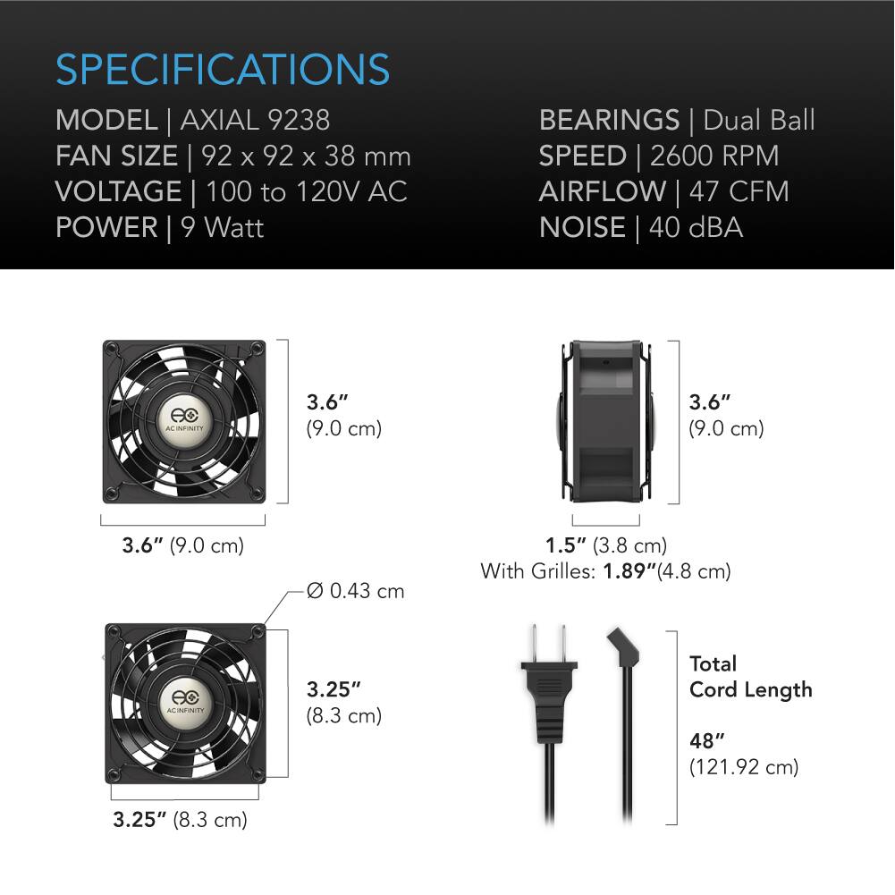 SPECIFICATIONS  
MODEL | AXIAL 9238  
FAN SIZE | 92 x 92 x 38 mm  
VOLTAGE | 100 to 120V AC  
POWER | 9 Watt  

BEARINGS | Dual Ball  
SPEED | 2600 RPM  
AIRFLOW | 47 CFM  
NOISE | 40 dBA  

3.6" (9.0 cm)  
3.6" (9.0 cm)  
3.6" (9.0 cm)  
0.43 cm  
1.5" (3.8 cm) With Grilles: 1.89" (4.8 cm)  

3.25" (8.3 cm)  
Total Cord Length 48" (121.92 cm)  
3.25" (8.3 cm)