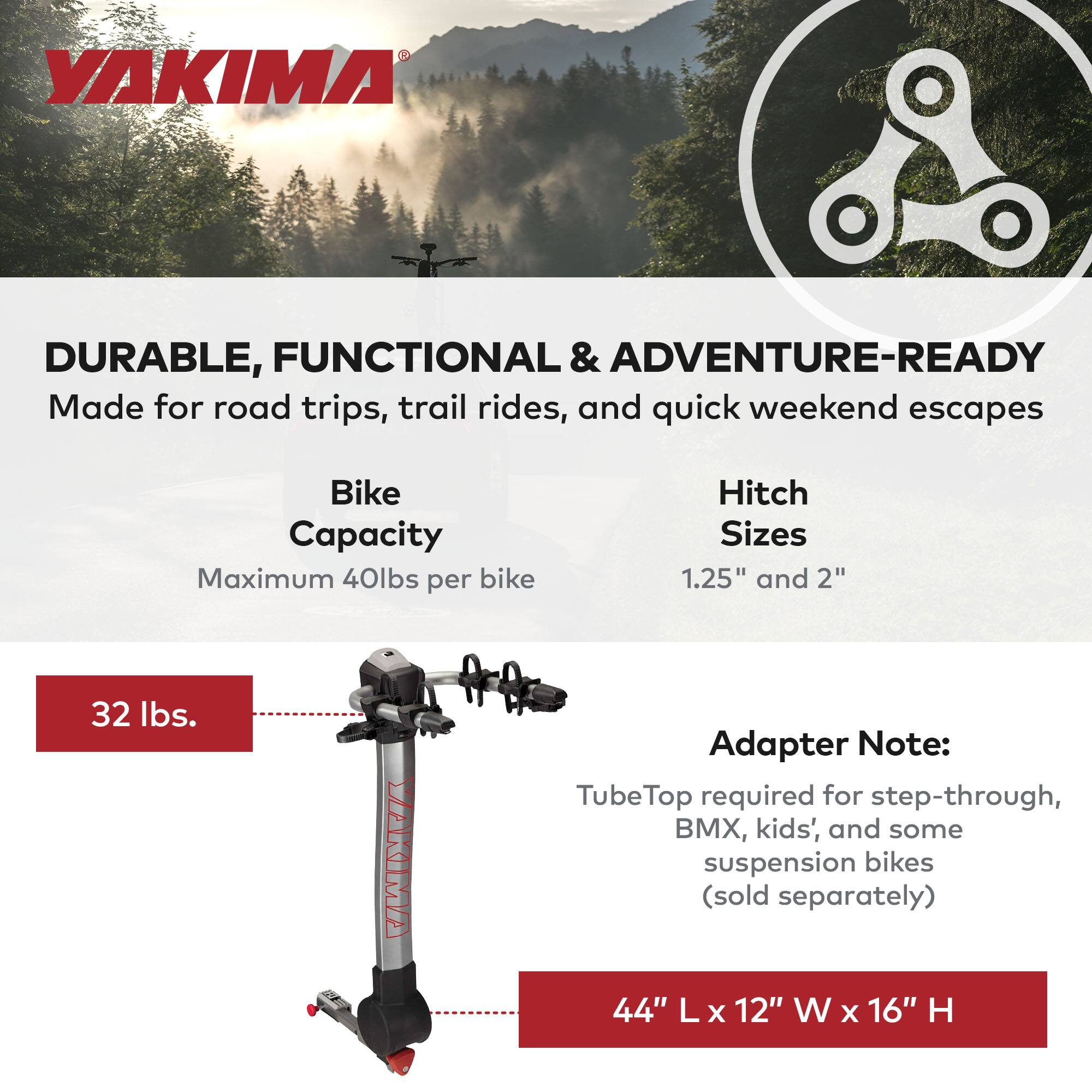 YAKIMA DURABLE, FUNCTIONAL & ADVENTURE-READY  
Made for road trips, trail rides, and quick weekend escapes  

Bike Capacity  
Maximum 40lbs per bike  

Hitch Sizes  
1.25" and 2"  

32 lbs.  

Adapter Note:  
TubeTop required for step-through, BMX, kids', and some suspension bikes (sold separately)  

44" L x 12" W x 16" H