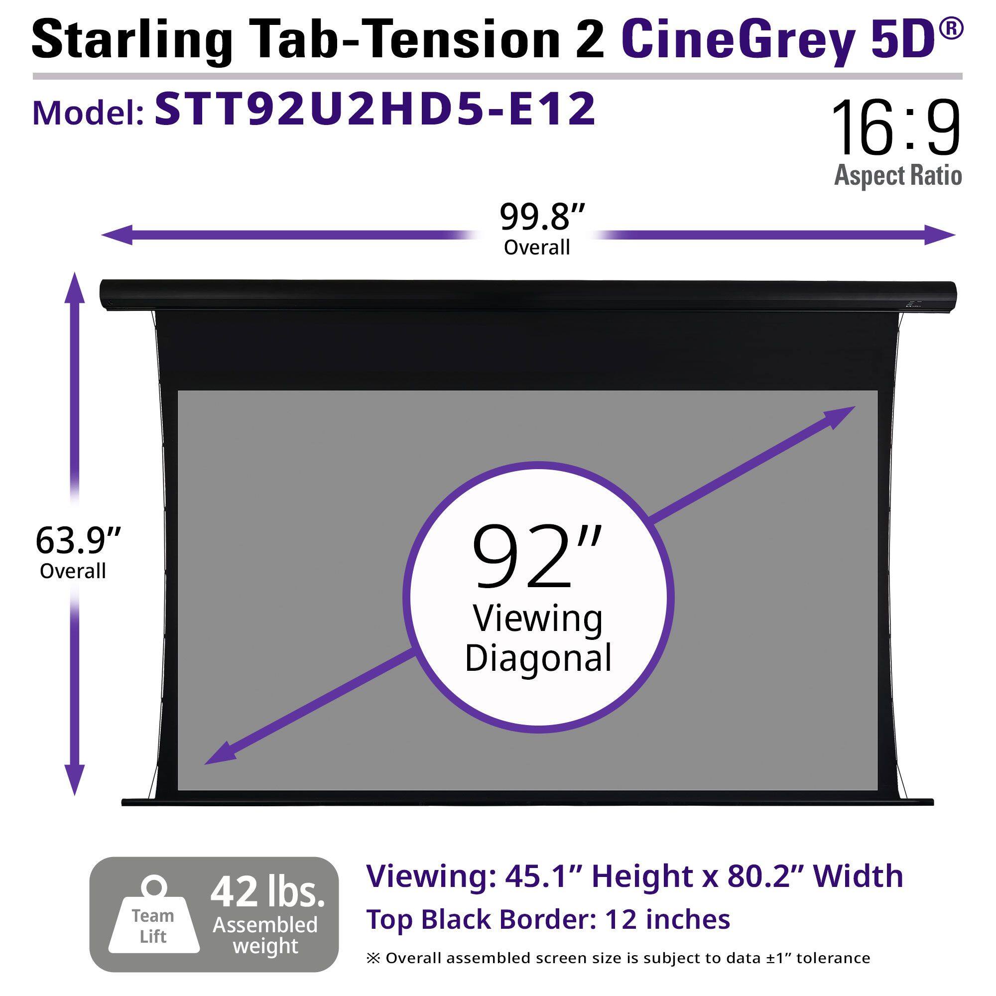 Starling Tab-Tension 2 CineGrey 5D  
Model: STT92U2HD5-E12  
16:9 Aspect Ratio  

99.8" Overall  
63.9" Overall  
92" Viewing Diagonal  

Viewing: 45.1" Height x 80.2" Width  
Top Black Border: 12 inches  

42 lbs. Team Lift Assembled weight  

Overall assembled screen size is subject to data ±1" tolerance