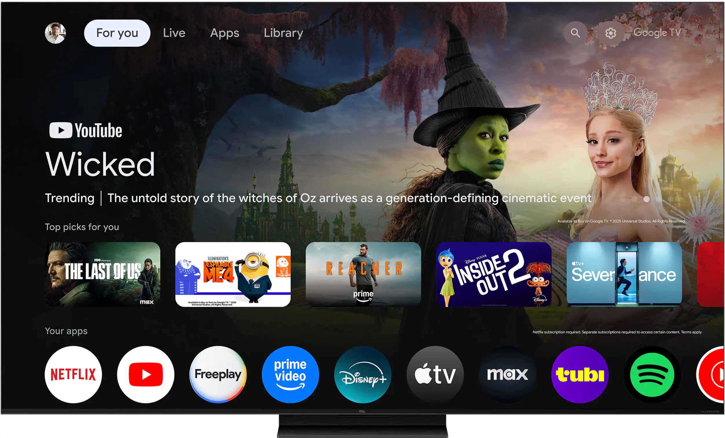 For you  
Live  
Apps  
Library  

YouTube  
Wicked  
Trending  
The untold story of the witches of Oz arrives as a generation-defining cinematic event  

Top picks for you  
- THE LAST OF US  
- DESPICABLE ME 4  
- REACHER  
- INSIDE OUT 2  
- Severance  

Your apps  
- NETFLIX  
- YouTube  
- Freeplay  
- prime video  
- Disney+  
- Apple TV  
- max  
- tubi  
- Spotify  

Netflix subscription required. Separate subscriptions required to access certain content. Terms apply.