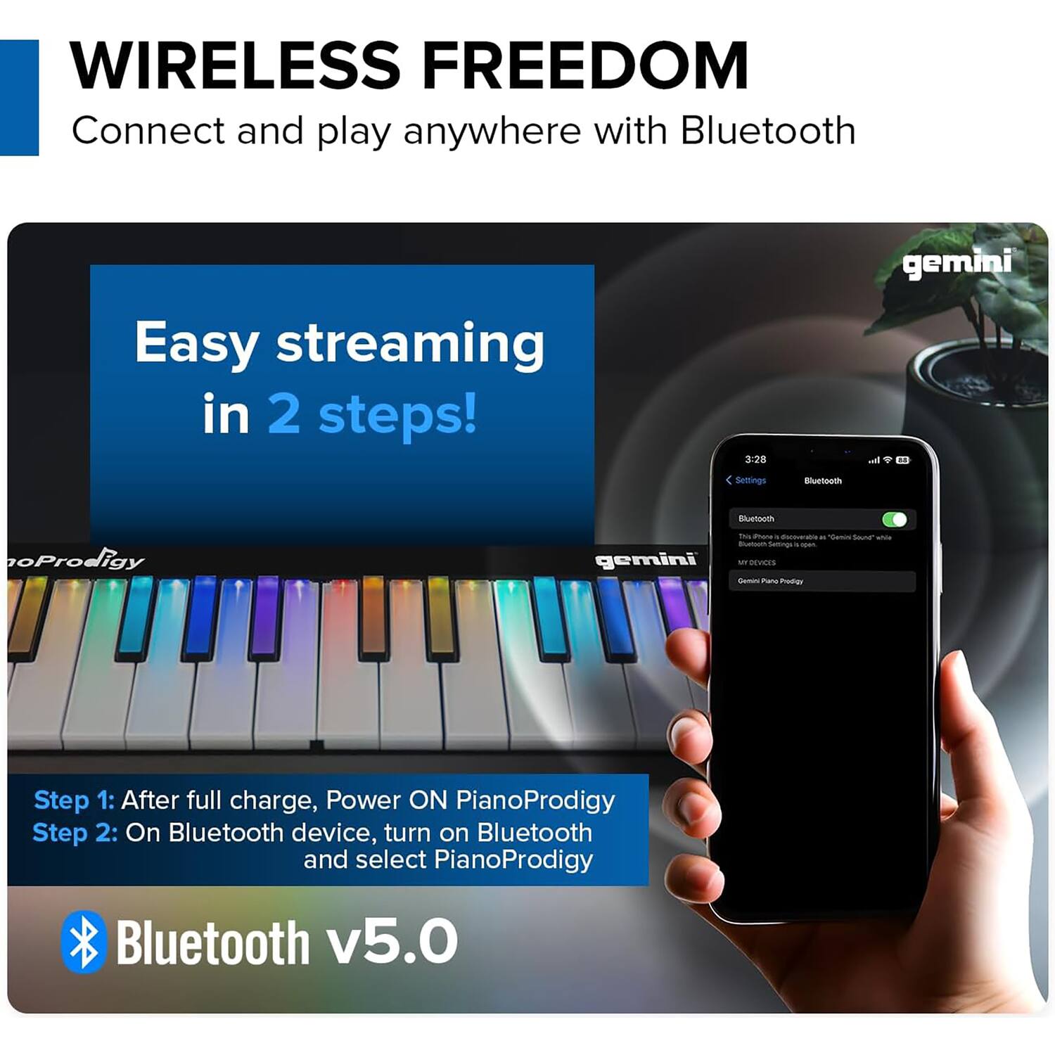 WIRELESS FREEDOM  
Connect and play anywhere with Bluetooth  

Easy streaming in 2 steps!  

Step 1: After full charge, Power ON PianoProdigy  
Step 2: On Bluetooth device, turn on Bluetooth and select PianoProdigy  

Bluetooth v5.0