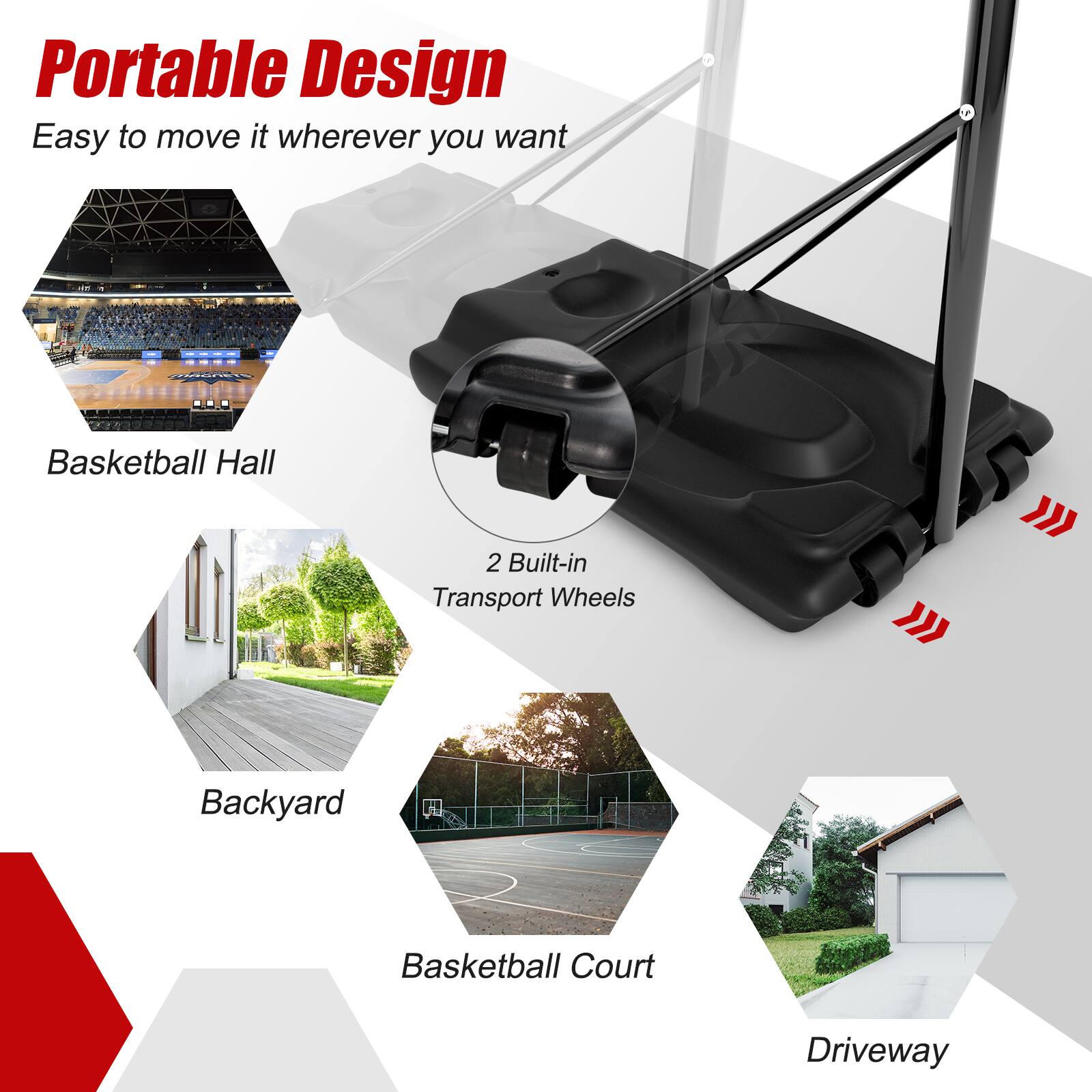 Portable Design  
Easy to move it wherever you want  

Basketball Hall  
Backyard  
Basketball Court  
Driveway  

2 Built-in Transport Wheels