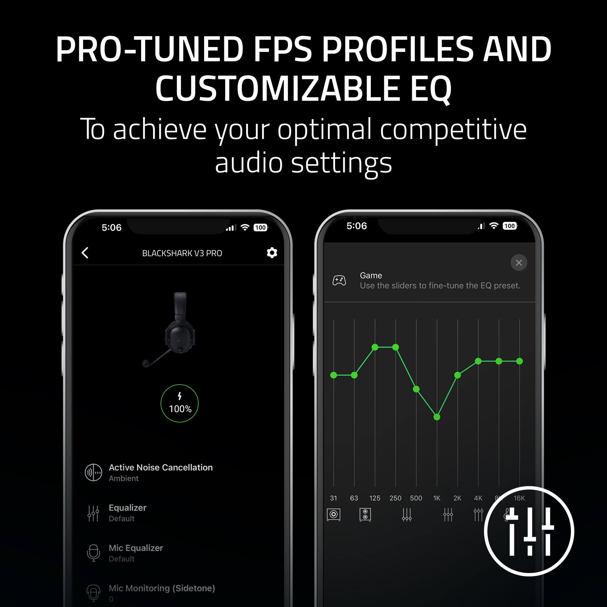 PRO-TUNED FPS PROFILES AND CUSTOMIZABLE EQ  
To achieve your optimal competitive audio settings  

BLACKSHARK V3 PRO  

Active Noise Cancellation  
Ambient  

Equalizer  
Default  

Mic Equalizer  
Default  

Mic Monitoring (Sidetone)  

Game  
Use the sliders to fine-tune the EQ preset.  

31 63 125 250 500 1K 2K 4K 8K 16K
