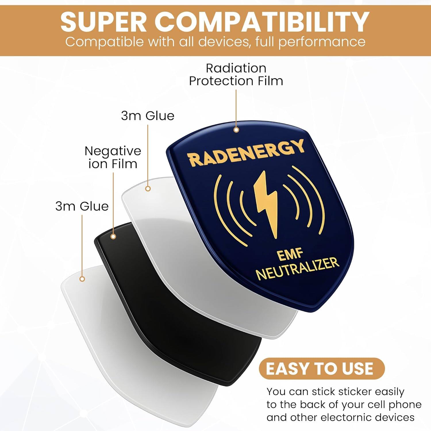 SUPER COMPATIBILITY  
Compatible with all devices, full performance  

Radiation Protection Film  

3m Glue  
Negative ion Film  
3m Glue  

RADENERGY  
EMF NEUTRALIZER  

EASY TO USE  
You can stick sticker easily to the back of your cell phone and other electronic devices