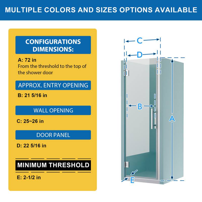 MULTIPLE COLORS AND SIZES OPTIONS AVAILABLE

CONFIGURATIONS DIMENSIONS:
A: 72 in
From the threshold to the top of the shower door

APPROX. ENTRY OPENING
B: 21 5/16 in

WALL OPENING
C: 25~26 in

DOOR PANEL
D: 22 5/16 in

MINIMUM THRESHOLD
E: 2-1/2 in