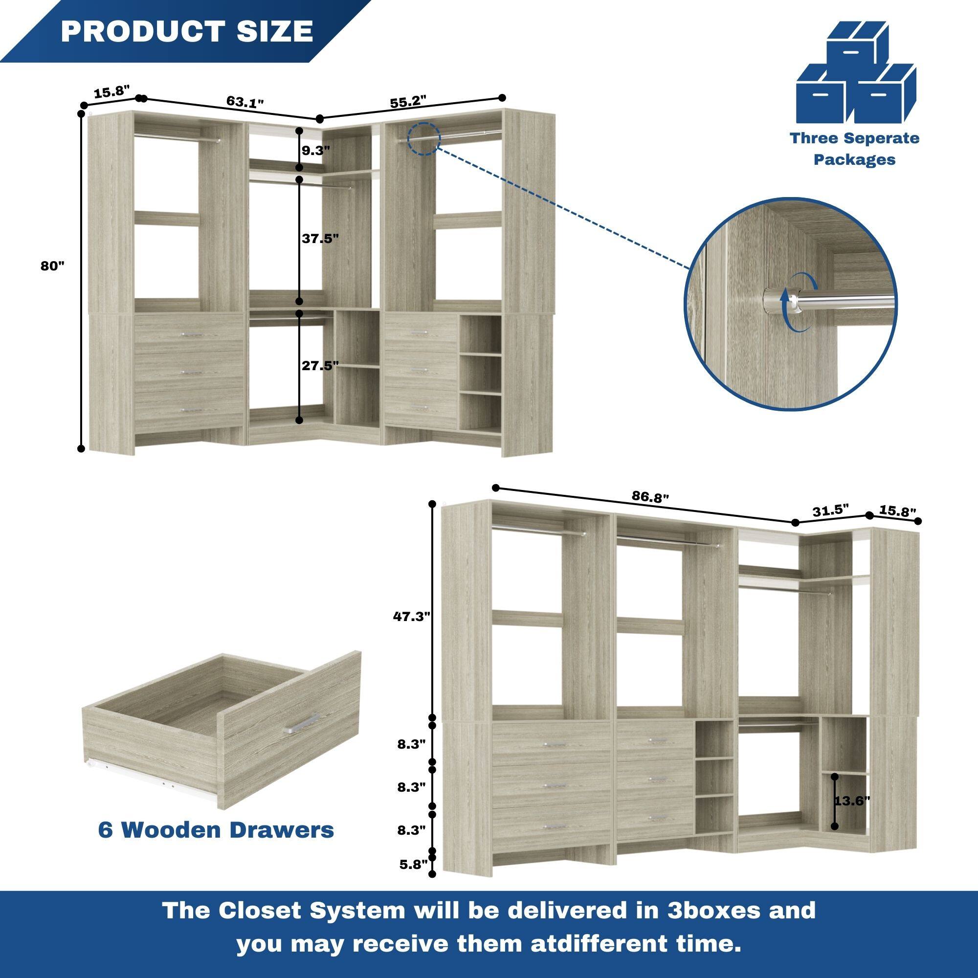 PRODUCT SIZE  
15.8" 63.1" 55.2" 9.3"  
37.5" 80" 27.5" 86.8" 31.5" 15.8" 47.3" 8.3" 8.3" 13.6"  
6 Wooden Drawers 8.3" 5.8"  

Three Separate Packages  

The Closet System will be delivered in 3 boxes and you may receive them at different times.