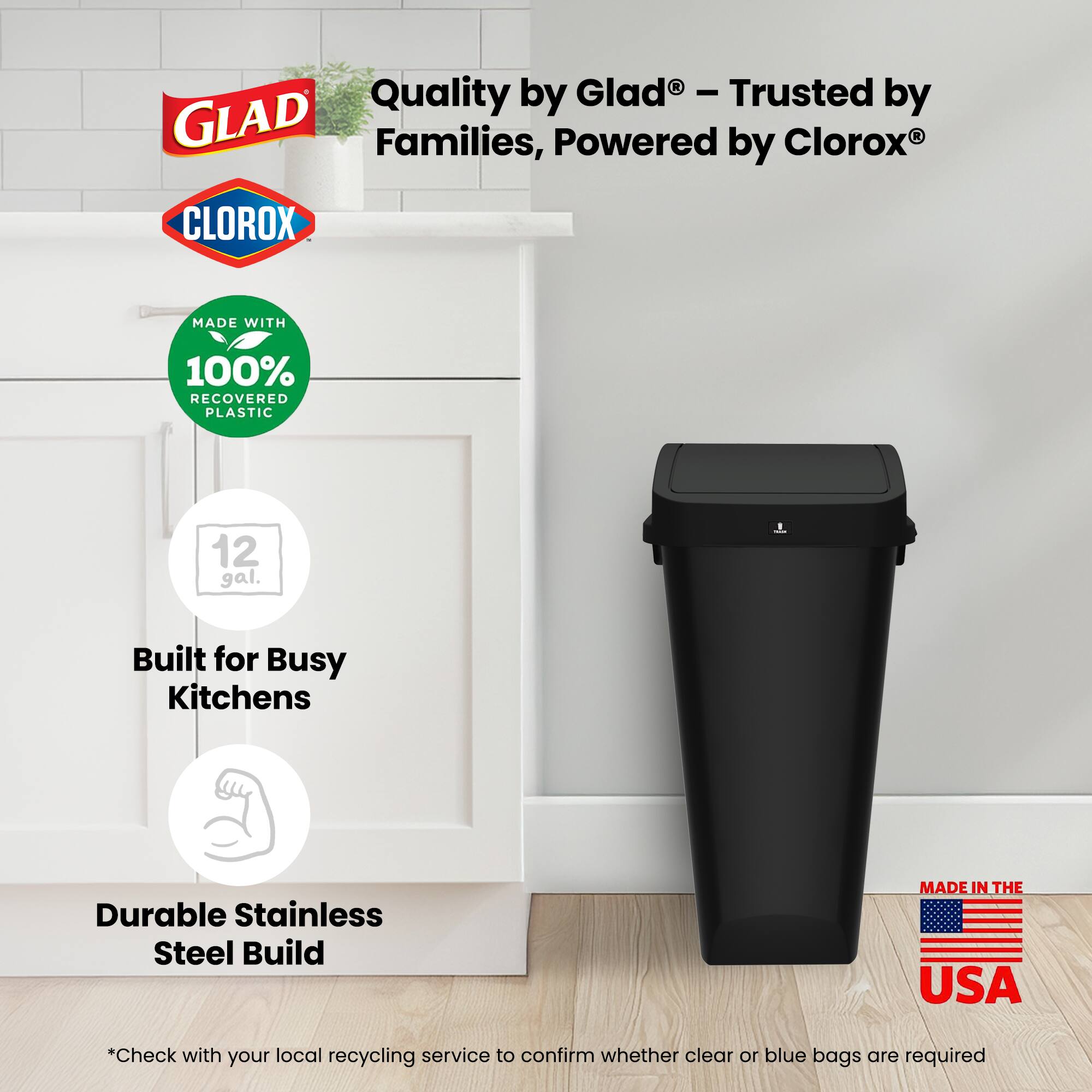 Quality by Glad® - Trusted by Families, Powered by Clorox®

MADE WITH
100% RECOVERED PLASTIC

12 gal.

Built for Busy Kitchens

Durable Stainless Steel Build

MADE IN THE USA

*Check with your local recycling service to confirm whether clear or blue bags are required