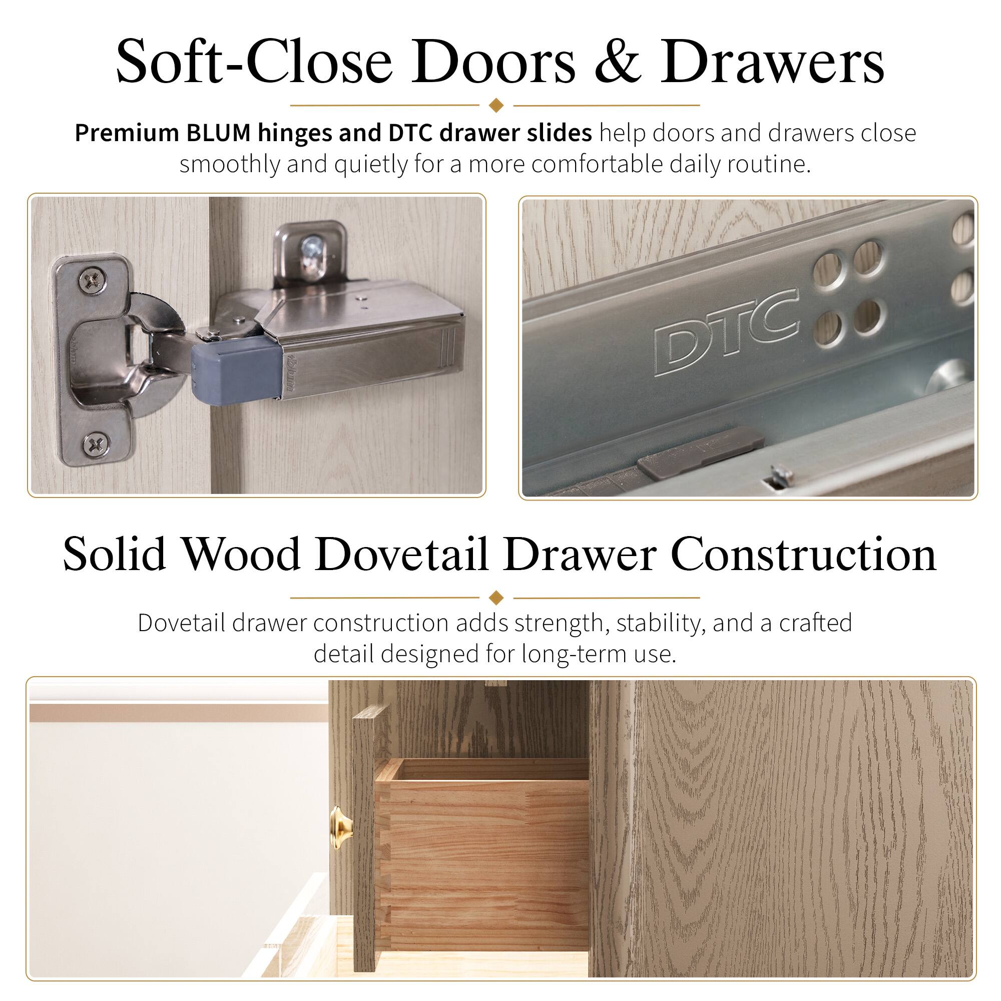 Soft-Close Doors & Drawers  
Premium BLUM hinges and DTC drawer slides help doors and drawers close smoothly and quietly for a more comfortable daily routine.  

3 DTC Solid Wood Dovetail Drawer Construction  
Dovetail drawer construction adds strength, stability, and a crafted detail designed for long-term use.