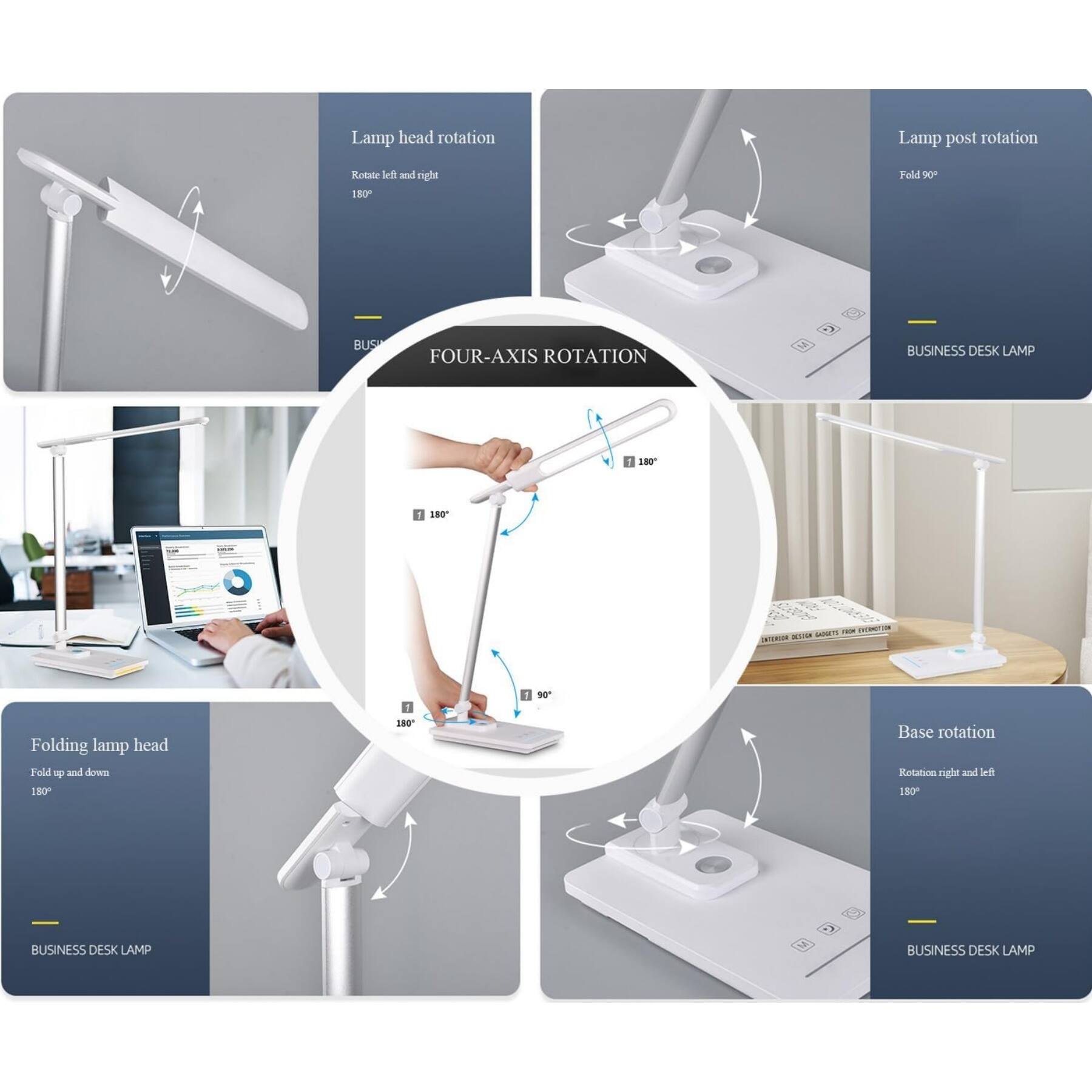 Lamp head rotation  
Rotate left and right 180°  

Lamp post rotation  
Fold 90°  

Folding lamp head  
Fold up and down 180°  

Base rotation  
Rotate right and left 180°  

FOUR-AXIS ROTATION  

BUSINESS DESK LAMP