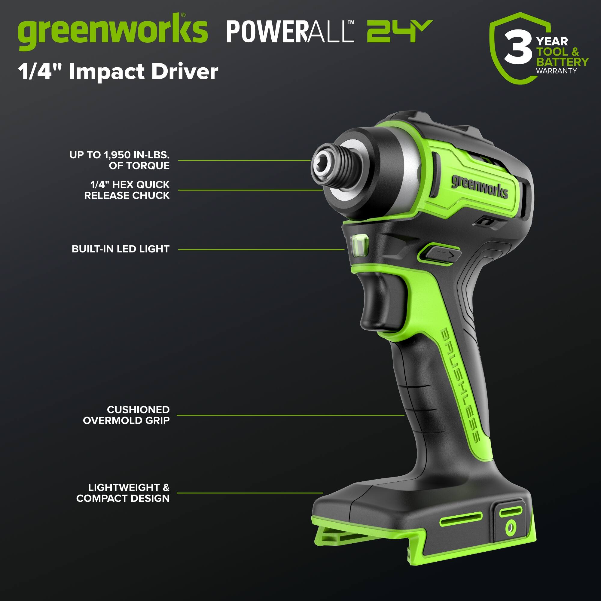 greenworks POWERALL 24V 1/4" Impact Driver  
YEAR 3 TOOL BATTERY & WARRANTY  
UP TO 1,950 IN-LBS. OF TORQUE  
1/4" X QUICK RELEASE CHUCK  
greenworks BUILT-IN LED LIGHT  
CUSHIONED OVERMOLD GRIP  
LIGHTWEIGHT & COMPACT DESIGN