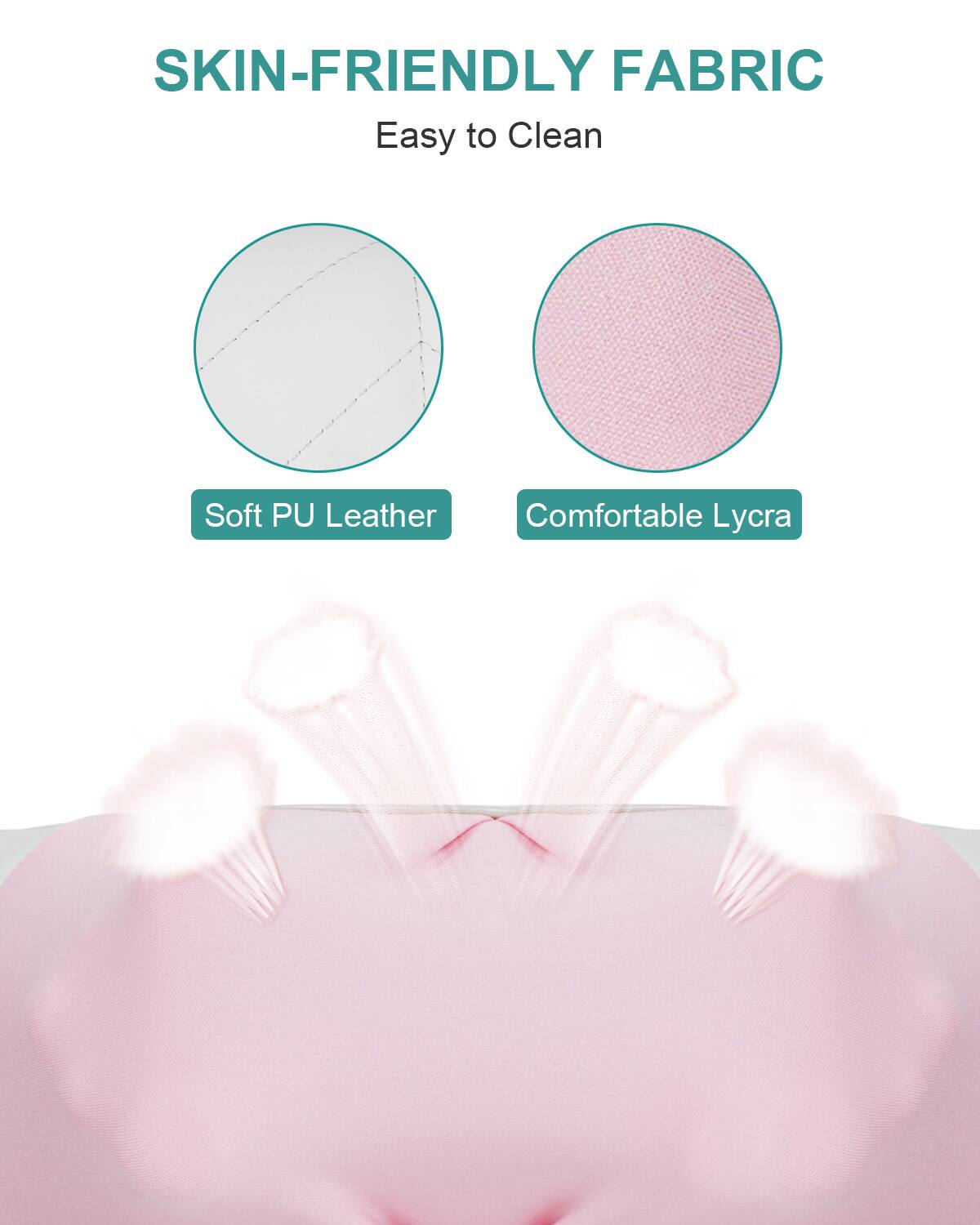 SKIN-FRIENDLY FABRIC  
Easy to Clean  
Soft PU Leather  
Comfortable Lycra