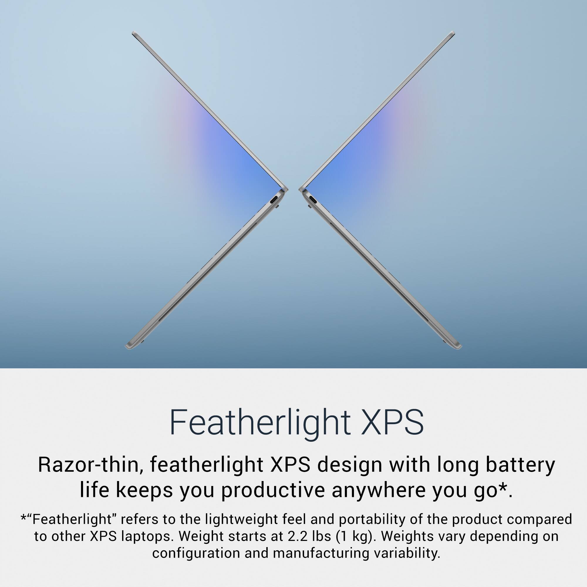Featherlight XPS

Razor-thin, featherlight XPS design with long battery life keeps you productive anywhere you go*.

*"Featherlight" refers to the lightweight feel and portability of the product compared to other XPS laptops. Weight starts at 2.2 lbs (1 kg). Weights vary depending on configuration and manufacturing variability.