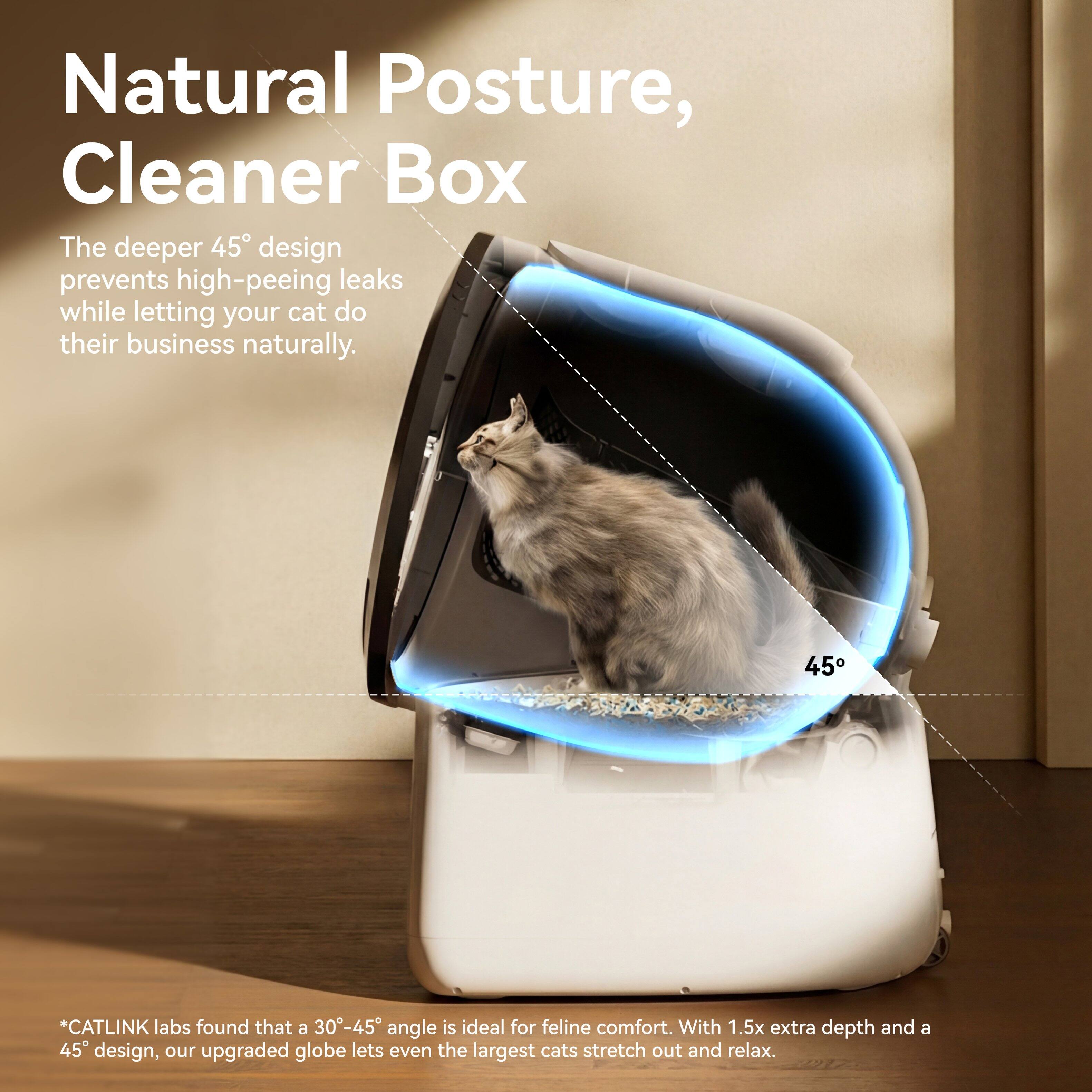 Natural Posture, Cleaner Box

The deeper 45° design prevents high-pee leaks while letting your cat do their business naturally.

*CATLINK labs found that a 30°-45° angle is ideal for feline comfort. With 1.5x extra depth and a 45° design, our upgraded globe lets even the largest cats stretch out and relax.