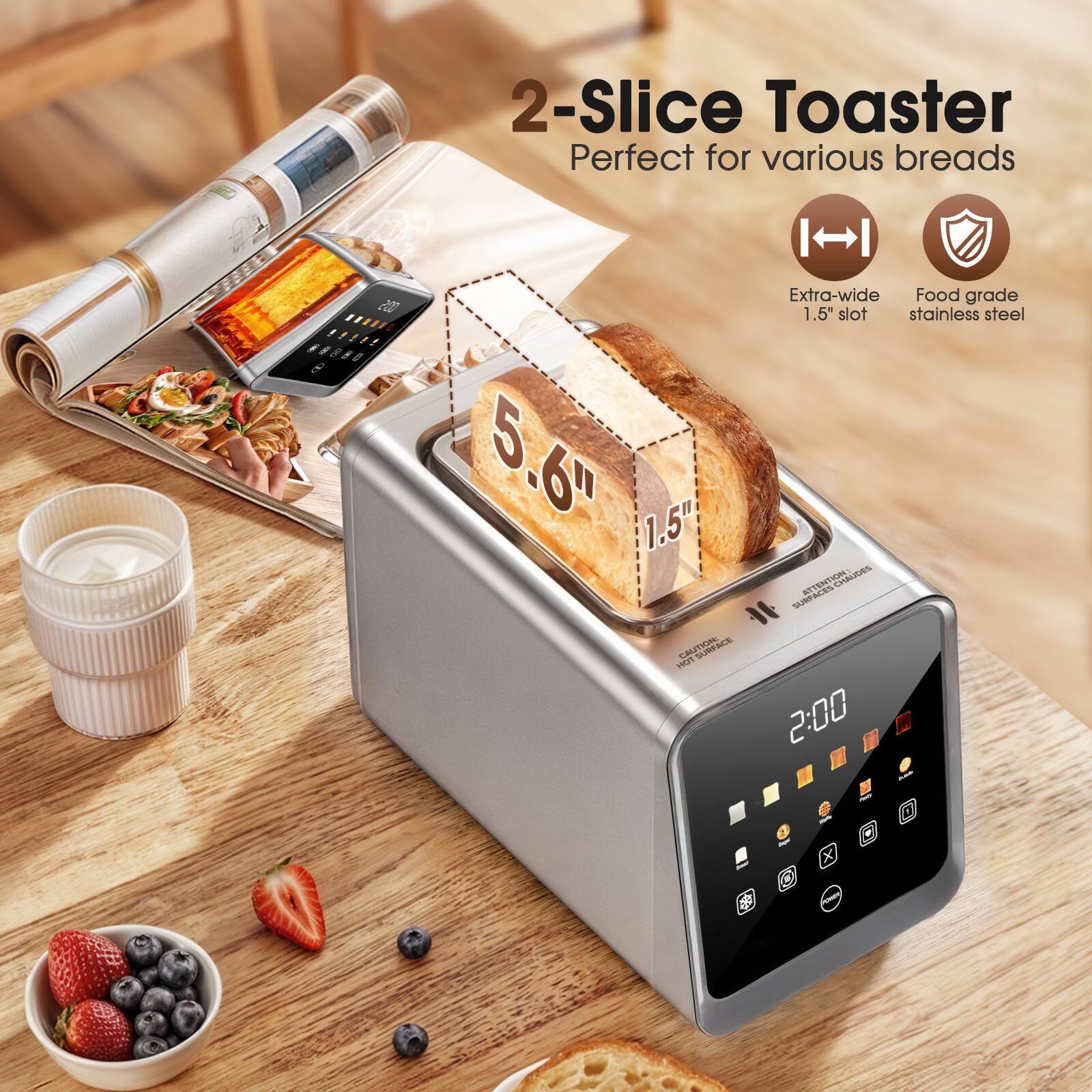 2-Slice Toaster  
Perfect for various breads  
Extra-wide 1.5" slot  
Food grade stainless steel  
5.6"  
1.5"  
2:00