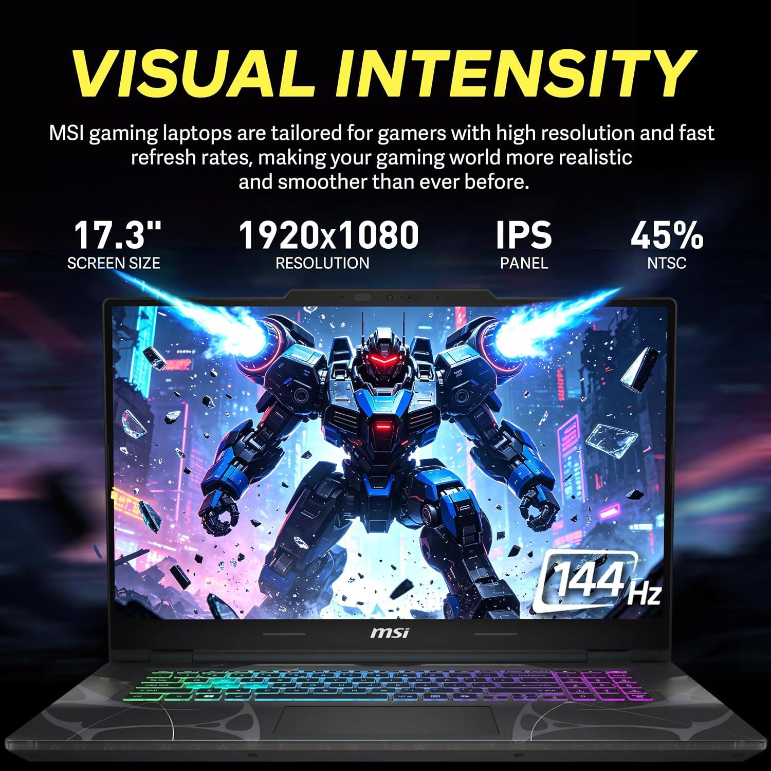 VISUAL INTENSITY  
MSI gaming laptops are tailored for gamers with high resolution and fast refresh rates, making your gaming world more realistic and smoother than ever before.  

17.3"  
SCREEN SIZE  

1920x1080  
RESOLUTION  

IPS  
PANEL  

45%  
NTSC  

144 Hz  
msi