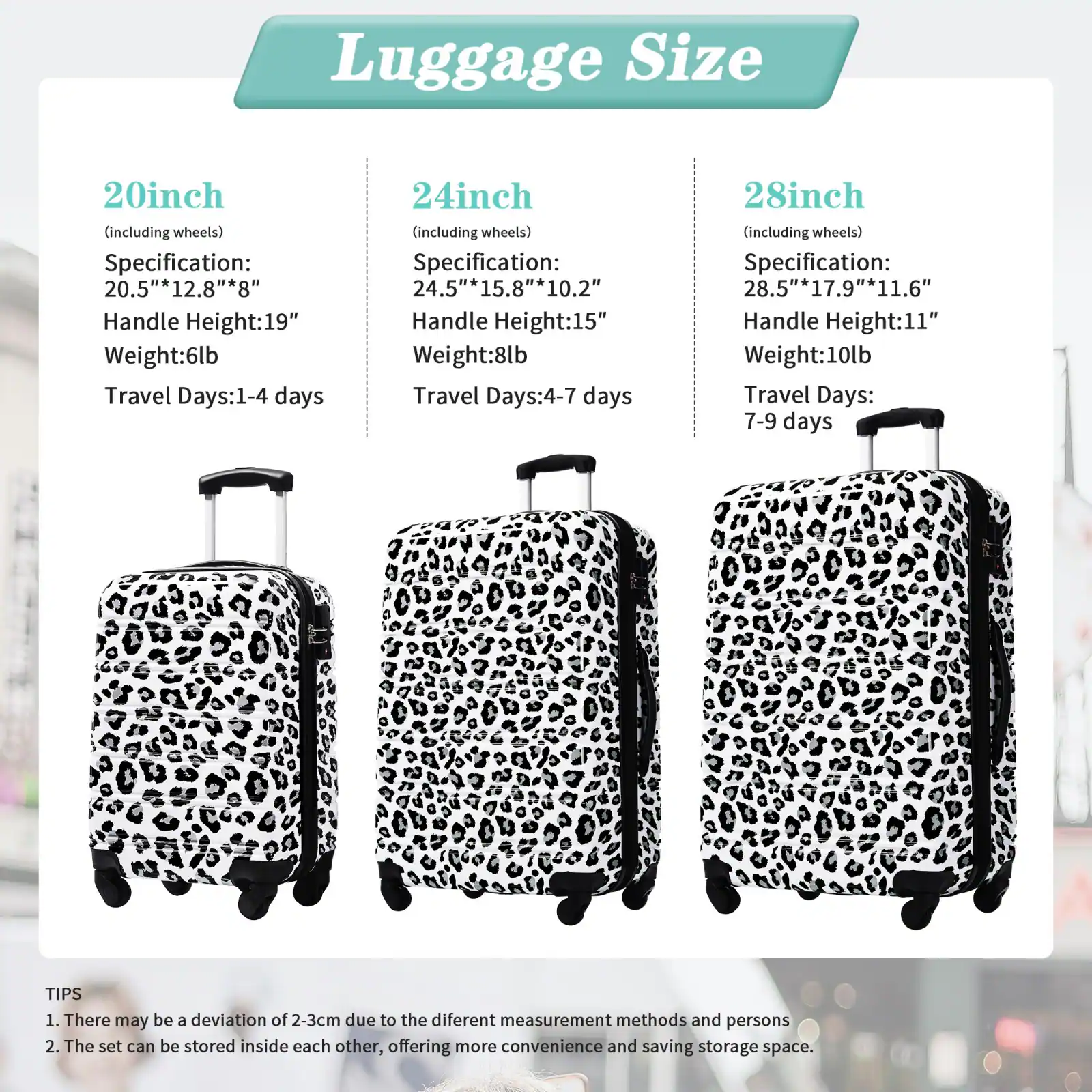 Luggage Size

20inch (including wheels)
- Specification: 20.5"* 12.8"* 8"
- Handle Height: 19"
- Weight: 6lb
- Travel Days: 1-4 days

24inch (including wheels)
- Specification: 24.5"* 15.8"* 10.2"
- Handle Height: 15"
- Weight: 8lb
- Travel Days: 4-7 days

28inch (including wheels)
- Specification: 28.5"* 17.9"* 11.6"
- Handle Height: 11"
- Weight: 10lb
- Travel Days: 7-9 days

TIPS
1. There may be a deviation of 2-3cm due to the different measurement methods and persons
2. The set can be stored inside each other, offering more convenience and saving storage space.