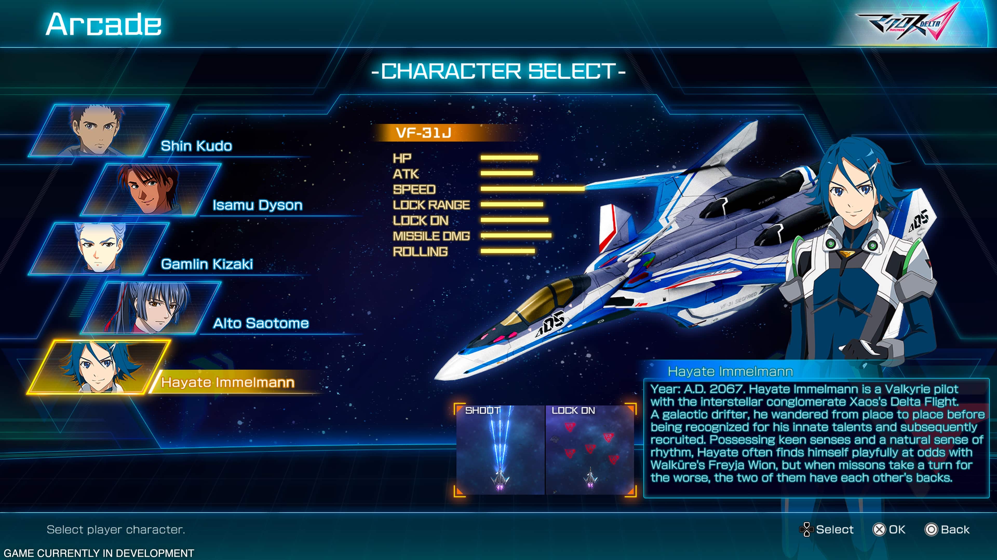 Arcade Character Select- VF-31J Shin Kudo HP ATK A SPEED Isamu Dyson LOCK RANGE LOCK ON D5 MISSILE DMG ROLLING Gamlin Kizaki SOED Alto Saotome aDS Hayate Immelmann Hayate Immelmann Year: A.D. 2067. Hayate Immelmann is a Valkyrie pilot with the interstellar conglomerate Xaos's Delta Flight. SHOOT LOCK ON he from before A galactic drifter, wandered place to place being recognized for his innate talents and subsequently recruited. Possessing keen senses and a natural sense of rhythm, Hayate often finds himself playfully at odds with Walkre's Freyja Wion, but when missons take a turn for the worse, the two of them have each other's backs. Select player character. Select X OK Back GAME CURRENTLY IN DEVELOPMENT
