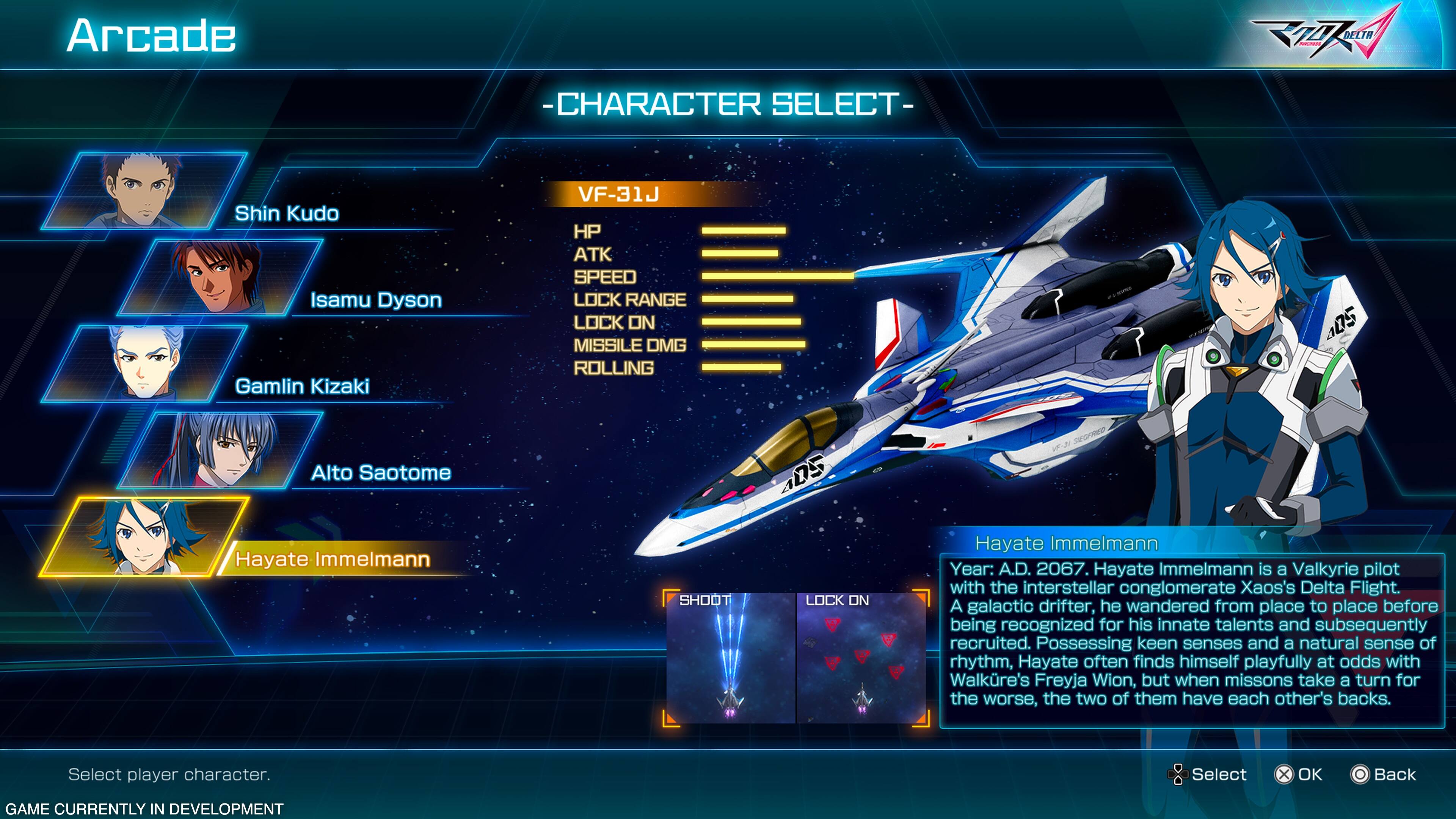 Arcade Character Select- VF-31J Shin Kudo HP ATK A SPEED Isamu Dyson LOCK RANGE LOCK ON D5 MISSILE DMG ROLLING Gamlin Kizaki SOED Alto Saotome aDS Hayate Immelmann Hayate Immelmann Year: A.D. 2067. Hayate Immelmann is a Valkyrie pilot with the interstellar conglomerate Xaos's Delta Flight. SHOOT LOCK ON he from before A galactic drifter, wandered place to place being recognized for his innate talents and subsequently recruited. Possessing keen senses and a natural sense of rhythm, Hayate often finds himself playfully at odds with Walkre's Freyja Wion, but when missons take a turn for the worse, the two of them have each other's backs. Select player character. Select X OK Back GAME CURRENTLY IN DEVELOPMENT