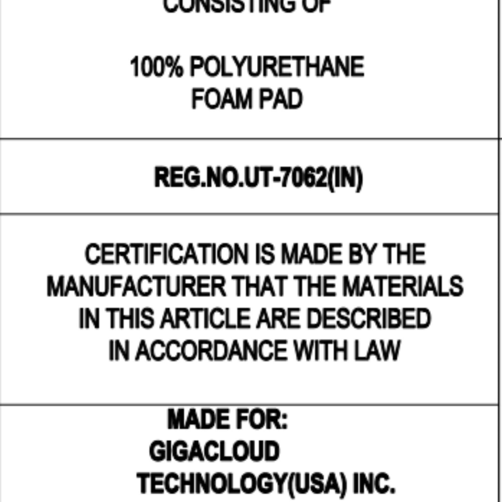 Certainly! Here is the corrected and grouped text from the image:

---

**CONSISTING OF**  
100% POLYURETHANE FOAM PAD  

**REG.NO.UT-7062(IN)**  

**CERTIFICATION IS MADE BY THE MANUFACTURER THAT THE MATERIALS IN THIS ARTICLE ARE DESCRIBED IN ACCORDANCE WITH LAW**  

**MADE FOR:**  
GIGACLOUD TECHNOLOGY(USA) INC.  

---
