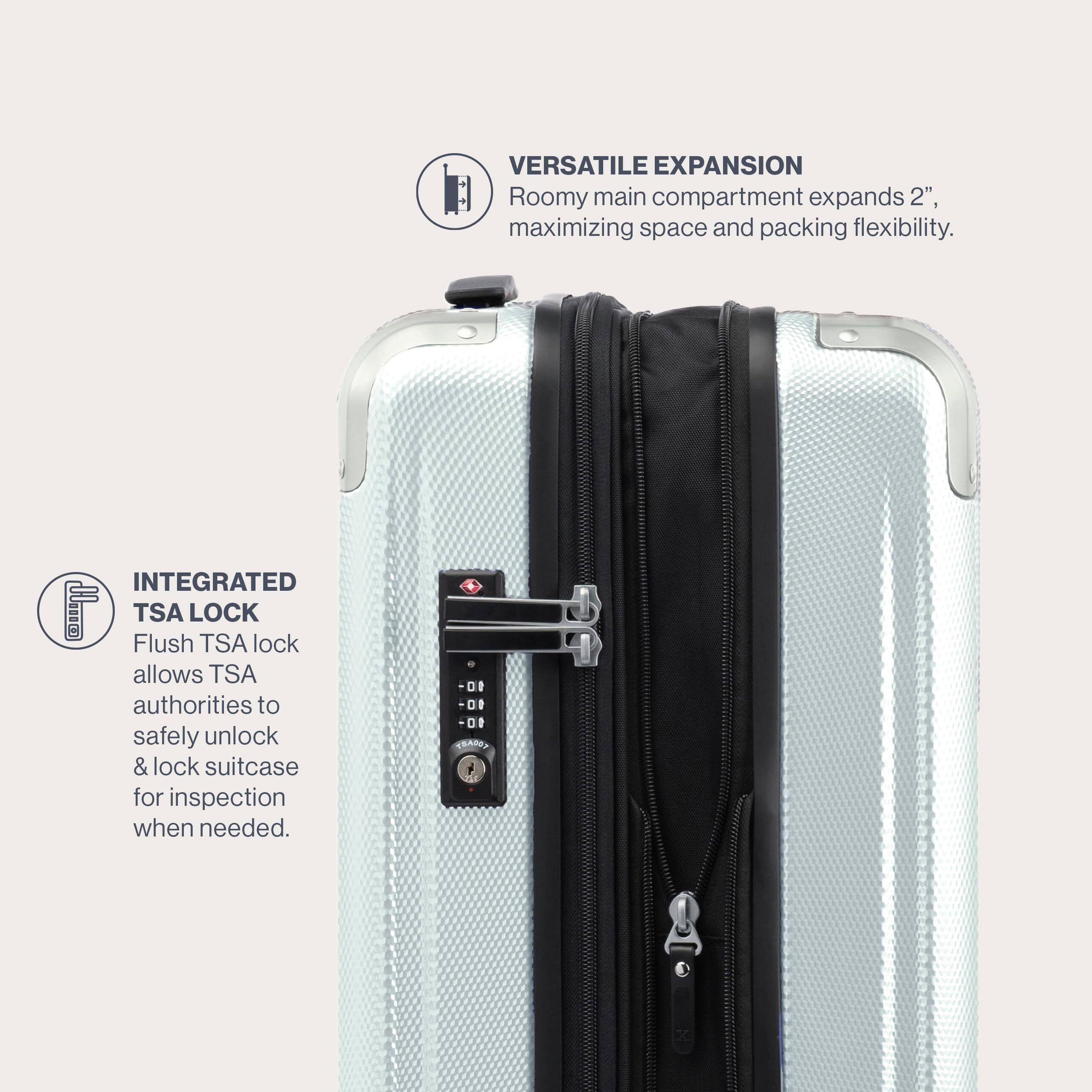 VERSATILE EXPANSION  
Roomy main compartment expands 2", maximizing space and packing flexibility.  

INTEGRATED TSA LOCK  
Flush TSA lock allows TSA authorities to safely unlock & lock suitcase for inspection when needed.