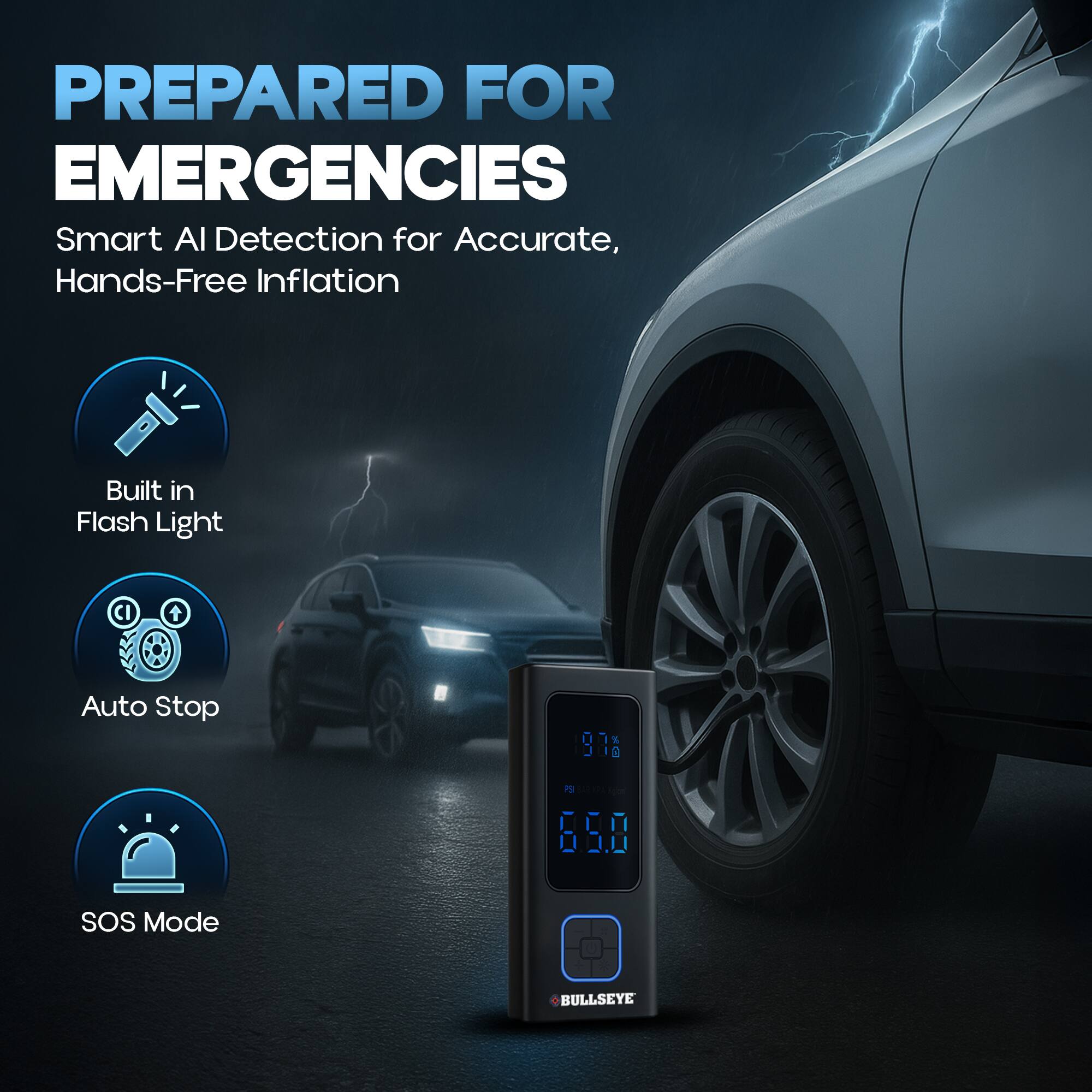PREPARED FOR EMERGENCIES  
Smart AI Detection for Accurate, Hands-Free Inflation  

Built in Flash Light  
Auto Stop  
SOS Mode  
BULLSEYE