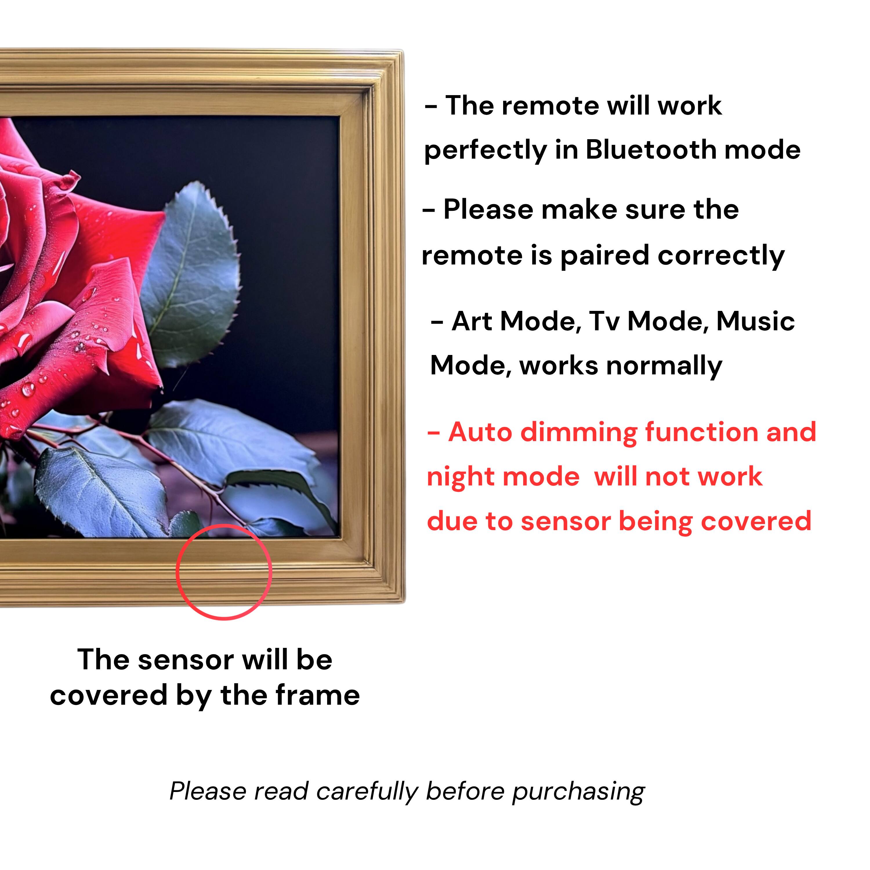 - The remote will work perfectly in Bluetooth mode
- Please make sure the remote is paired correctly
- Art Mode, Tv Mode, Music Mode, works normally
- Auto dimming function and night mode will not work due to sensor being covered
- The sensor will be covered by the frame
- Please read carefully before purchasing