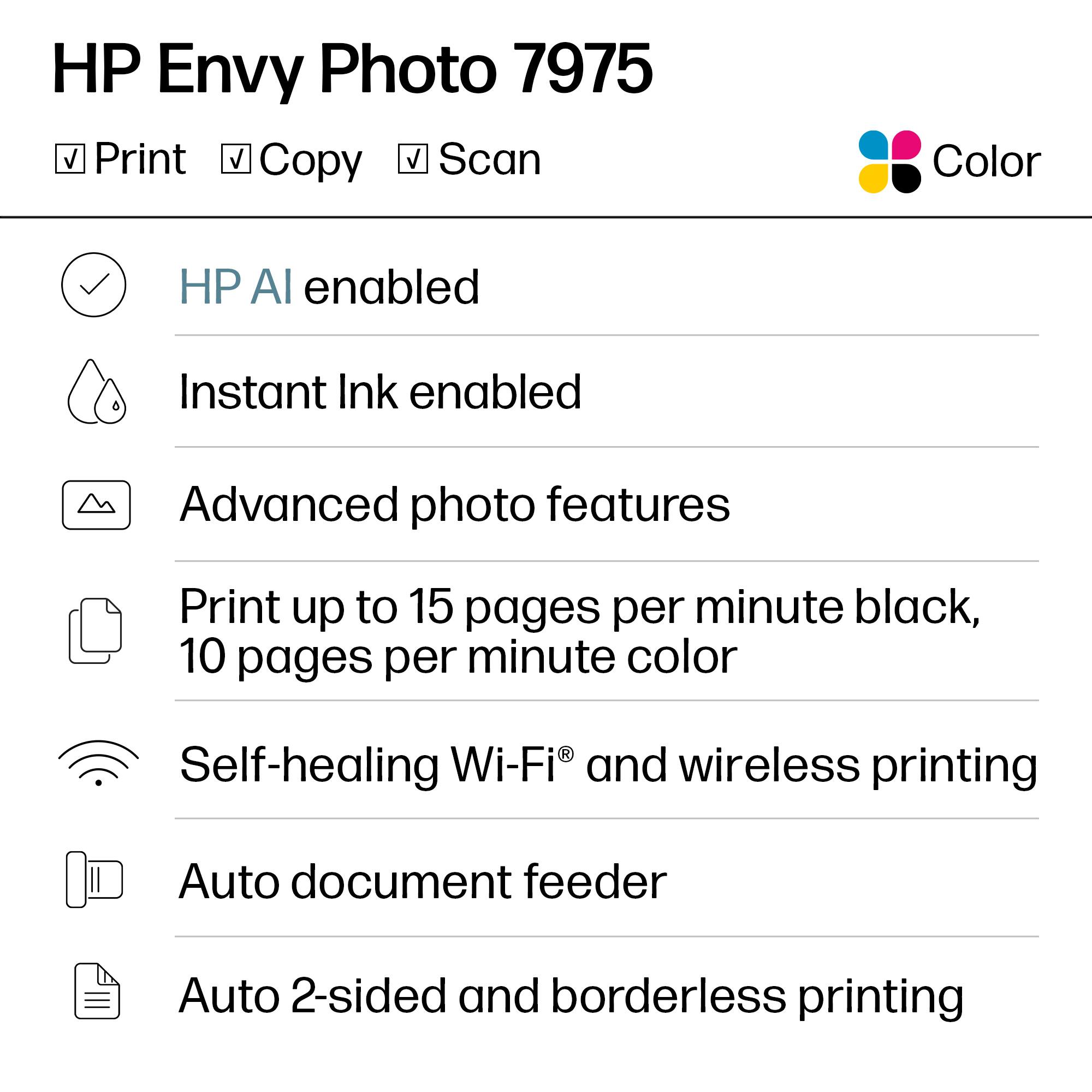 HP Envy Photo 7975  
Color  
Print, Copy, Scan  

- HP AI enabled  
- Instant Ink enabled  
- Advanced photo features  
- Print up to 15 pages per minute black, 10 pages per minute color  
- Self-healing Wi-Fi® and wireless printing  
- Auto document feeder  
- Auto 2-sided and borderless printing