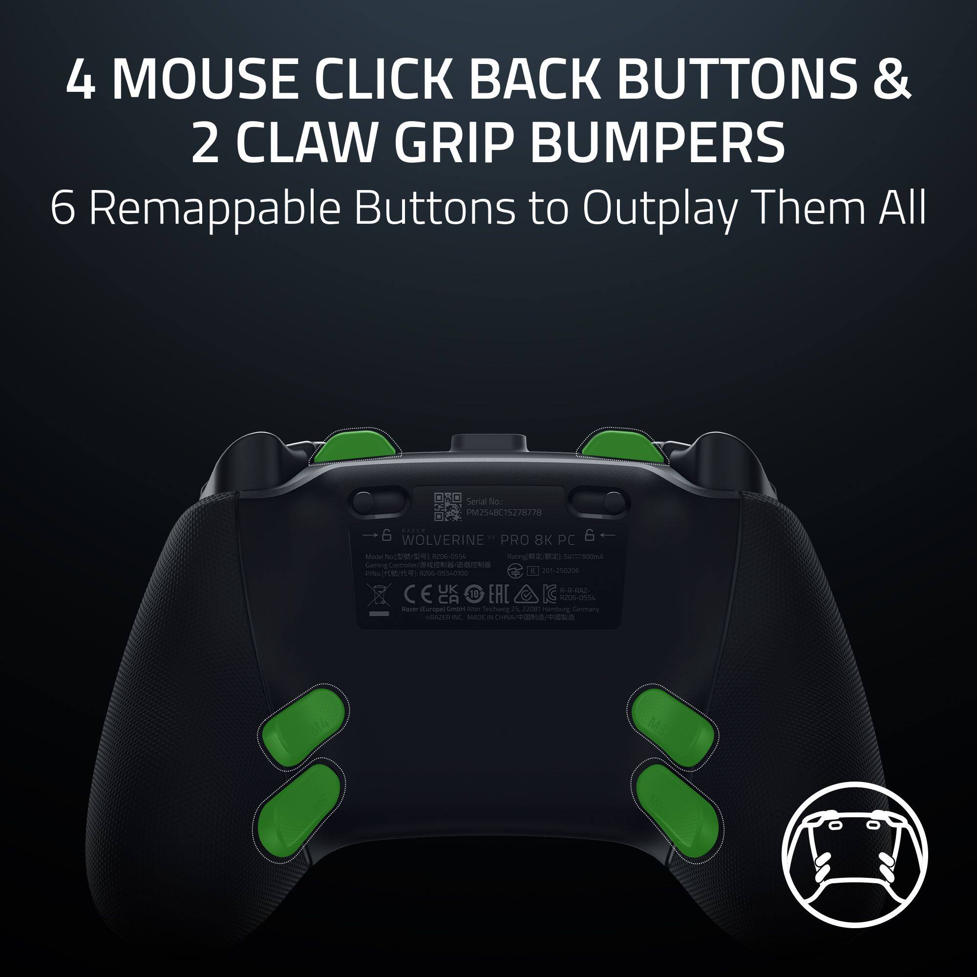 4 MOUSE CLICK BACK BUTTONS & 2 CLAW GRIP BUMPERS 6 Remappable Buttons to Outplay Them All

Senal No. S4IC15278778 28 | 6 WOLVERINE PRO BK PC

Mano PEO - -. O g d. eA) W Sming - S en . BNa - c OA0 ARU C E U 10 EAC G . - CA 206-0534 - Brpa umon - Sehoeny 2 2 Hammung I CNTE - -Ae - CHAM/PORA