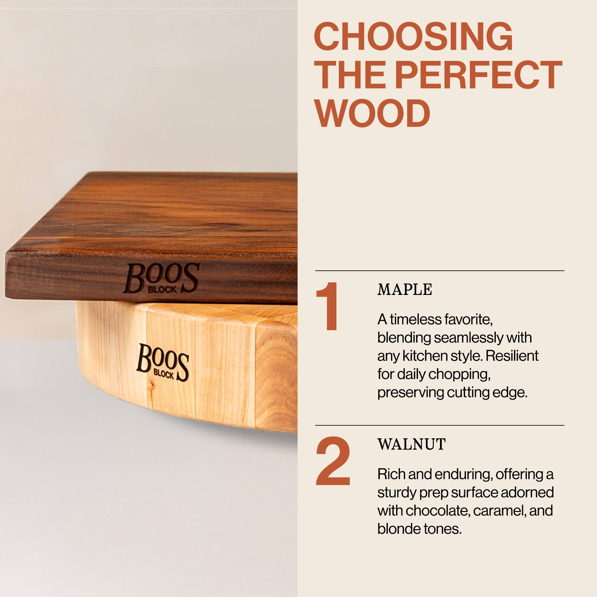 CHOOSING THE PERFECT WOOD

1. MAPLE  
A timeless favorite, blending seamlessly with any kitchen style. Resilient for daily chopping, preserving cutting edge.

2. WALNUT  
Rich and enduring, offering a sturdy prep surface adorned with chocolate, caramel, and blonde tones.