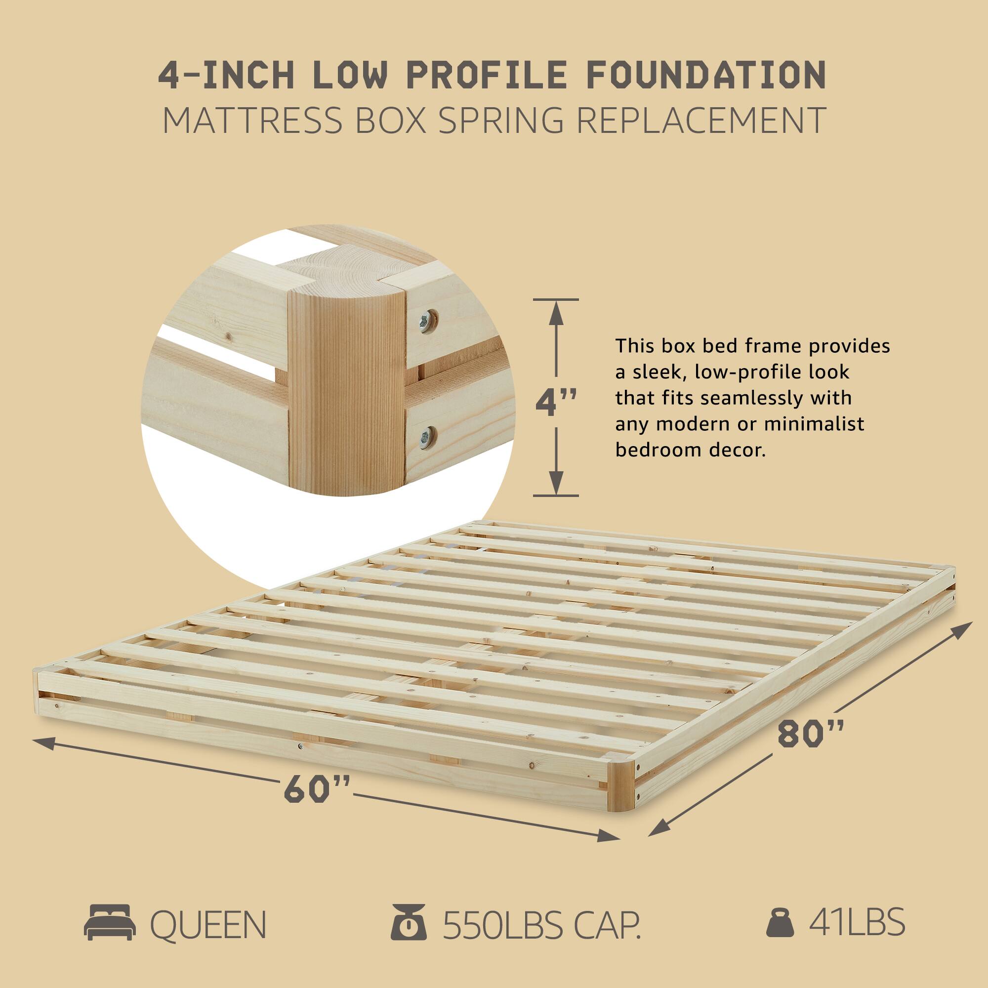 4-INCH LOW PROFILE FOUNDATION  
MATTRESS BOX SPRING REPLACEMENT  

This box bed frame provides a sleek, low-profile look that fits seamlessly with any modern or minimalist bedroom decor.  

60" x 80" QUEEN  
550LBS CAP.  
41LBS