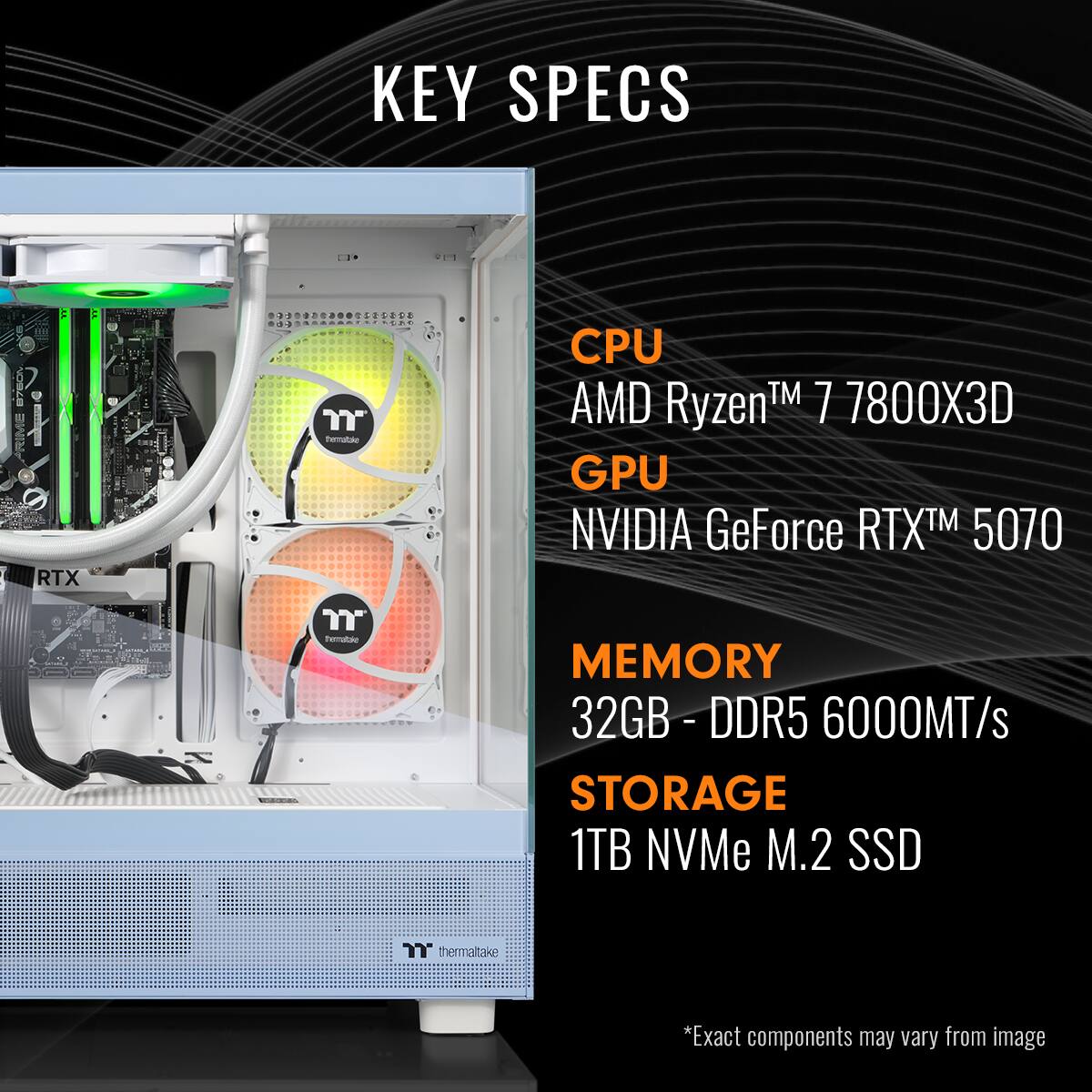 KEY SPECS:

* CPU: AMD TM 7 7800X3D Ryzen
* GPU: NVIDIA GeForce RTX 5070
* Memory: 32GB- DDR5 6000MT/s
* Storage: 1TB NVMe M.2 SSD
* Thermaltake
