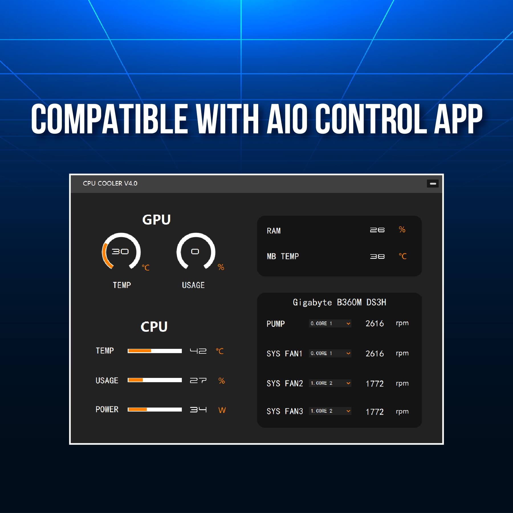 COMPATIBLE WITH AIO CONTROL APP

CPU COOLER V4.0

GPU
- TEMP: 30°C
- USAGE: 0%

RAM
- TEMP: 38°C
- USAGE: 26%

CPU
- TEMP: 42°C
- USAGE: 27%
- POWER: 34W

MB TEMP
- TEMP: 30°C

Gigabyte B360M DS3H
- PUMP: 0.00G 1 - 2616 rpm
- SYS FAN1: 0.00G 1 - 2616 rpm
- SYS FAN2: 1.00G 2 - 1772 rpm
- SYS FAN3: 1.00G 2 - 1772 rpm