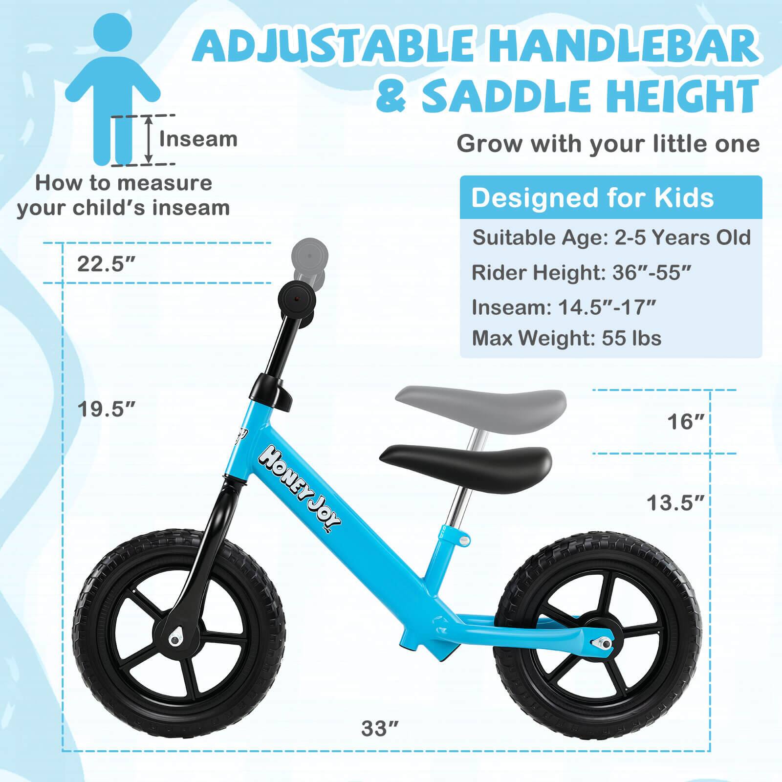 ADJUSTABLE HANDLEBAR & SADDLE HEIGHT  
Grow with your little one  

How to measure your child's inseam  

Designed for Kids  
Suitable Age: 2-5 Years Old  
Rider Height: 36"-55"  
Inseam: 14.5"-17"  
Max Weight: 55 lbs  

HONEY JOY