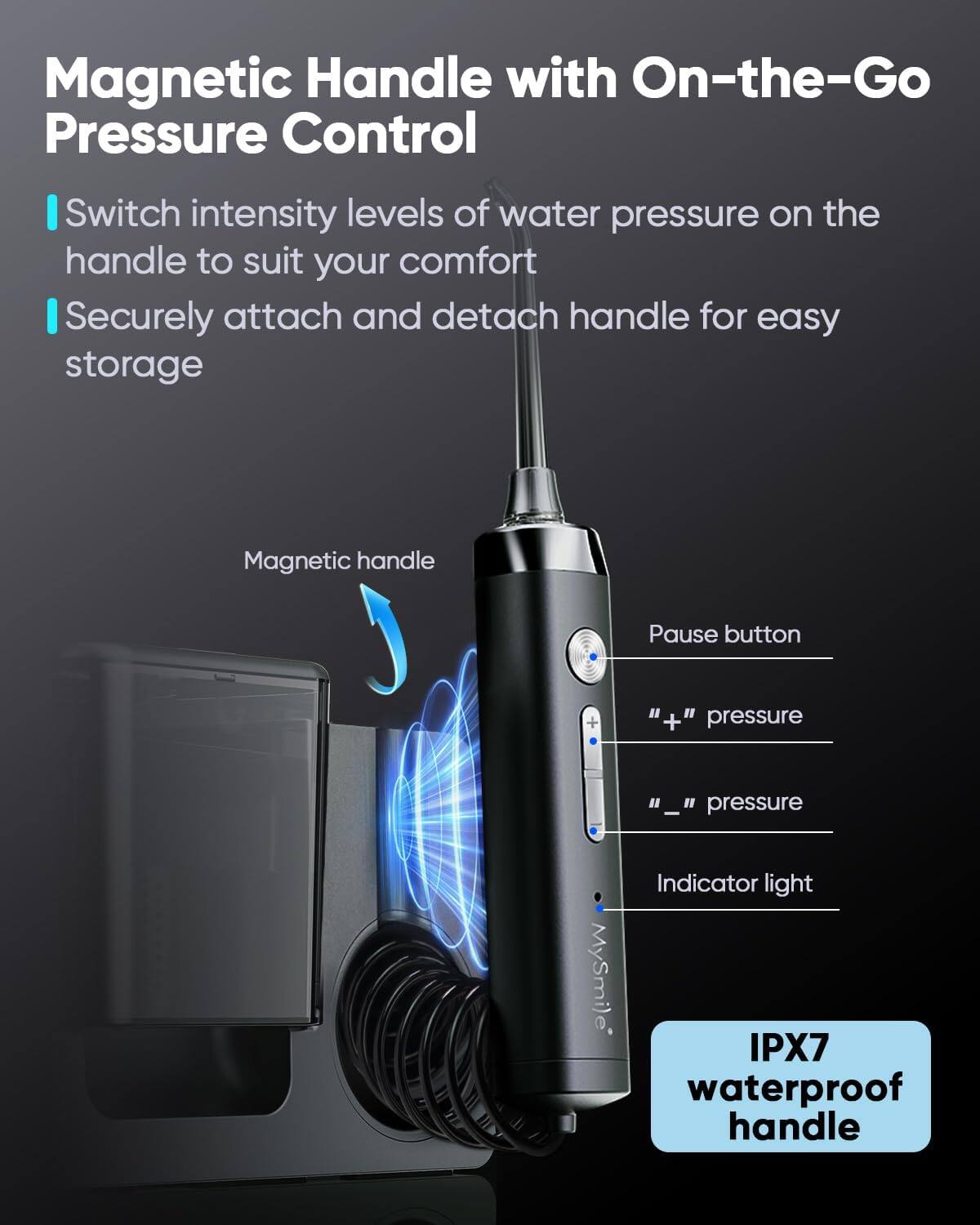 Magnetic Handle with On-the-Go Pressure Control

- Switch intensity levels of water pressure on the handle to suit your comfort
- Securely attach and detach handle for easy storage

Magnetic handle  
Pause button  
" + " pressure  
" _ " pressure  
Indicator light  

IPX7 waterproof handle