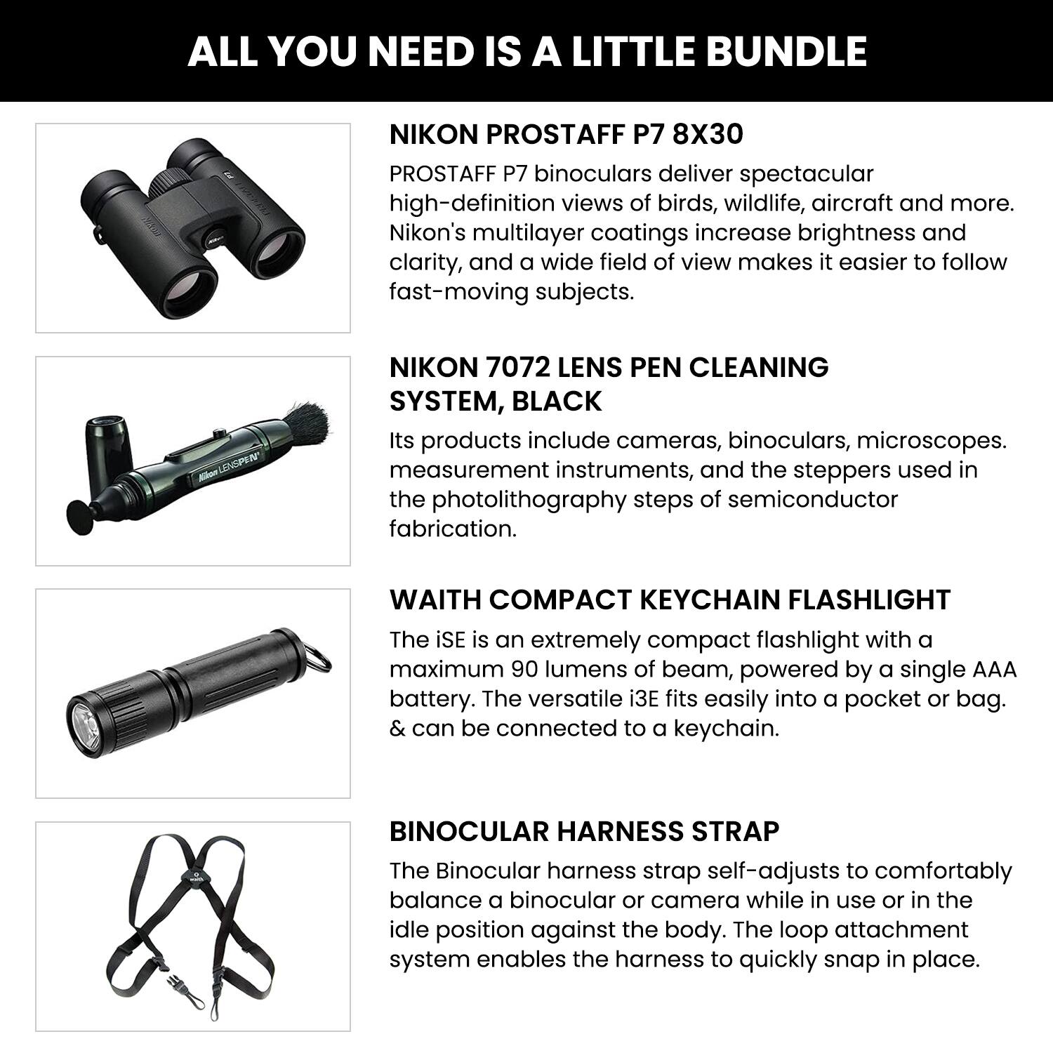 ALL YOU NEED IS A LITTLE BUNDLE

**NIKON PROSTAFF P7 8X30**  
PROSTAFF P7 binoculars deliver spectacular high-definition views of birds, wildlife, aircraft and more. Nikon's multilayer coatings increase brightness and clarity, and a wide field of view makes it easier to follow fast-moving subjects.

**NIKON 7072 LENS PEN CLEANING SYSTEM, BLACK**  
Its products include cameras, binoculars, microscopes, measurement instruments, and the steppers used in the photolithography steps of semiconductor fabrication.

**WAITH COMPACT KEYCHAIN FLASHLIGHT**  
The iSE is an extremely compact flashlight with a maximum 90 lumens of beam, powered by a single AAA battery. The versatile i3E fits easily into a pocket or bag & can be connected to a keychain.

**BINOCULAR HARNESS STRAP**  
The Binocular harness strap self-adjusts to comfortably balance a binocular or camera while in use or in the idle position against the body. The loop attachment system enables the harness to quickly snap in place.
