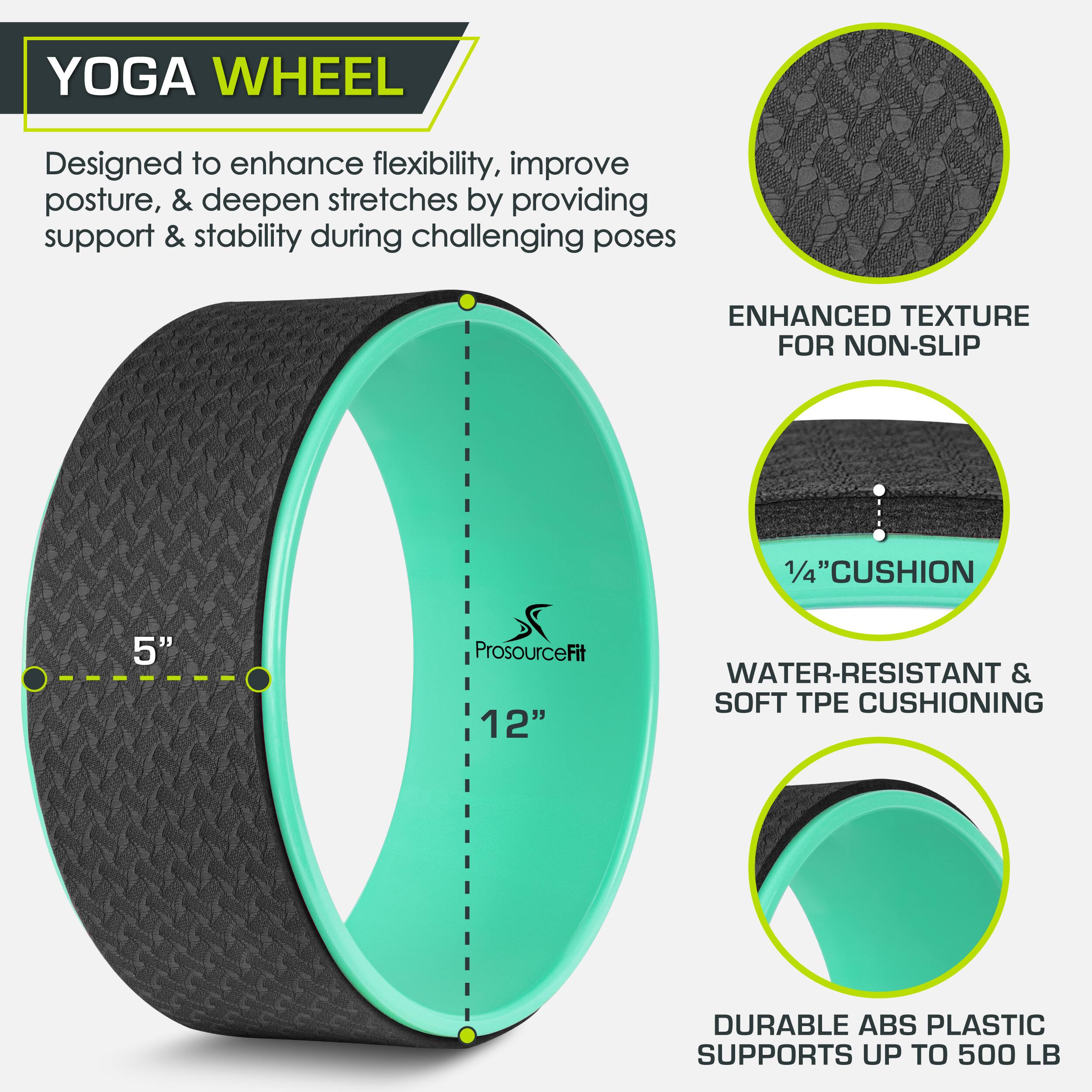YOGA WHEEL Designed to enhance flexibility, improve posture, & deepen stretches by providing support & stability during challenging poses ENHANCED TEXTURE FOR NON-SLIP 5"  ProsourceFit 12" 1/4"CUSHION WATER-RESISTANT & SOFT TPE CUSHIONING DURABLE ABS PLASTIC SUPPORTS UP TO 500 LB
