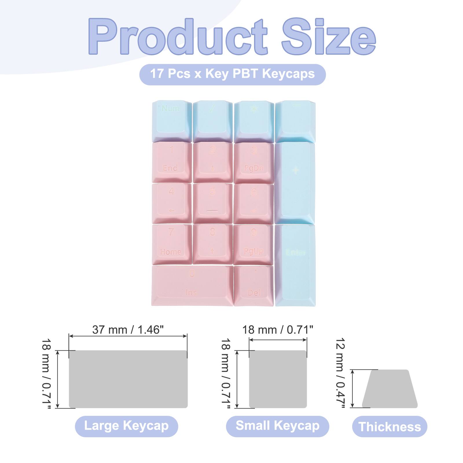 Product Size  
17 Pcs x Key PBT Keycaps  
Num / - 1 2 3 End ! PgDn + 4 5 6 + 7 8 S Home  PgUp Enter 0 Ins Del  

18 mm / 0.71"  
37 mm / 1.46"  
Large Keycap  
18 mm / 0.71"  
12 mm / 0.47"  
Small Keycap  
Thickness