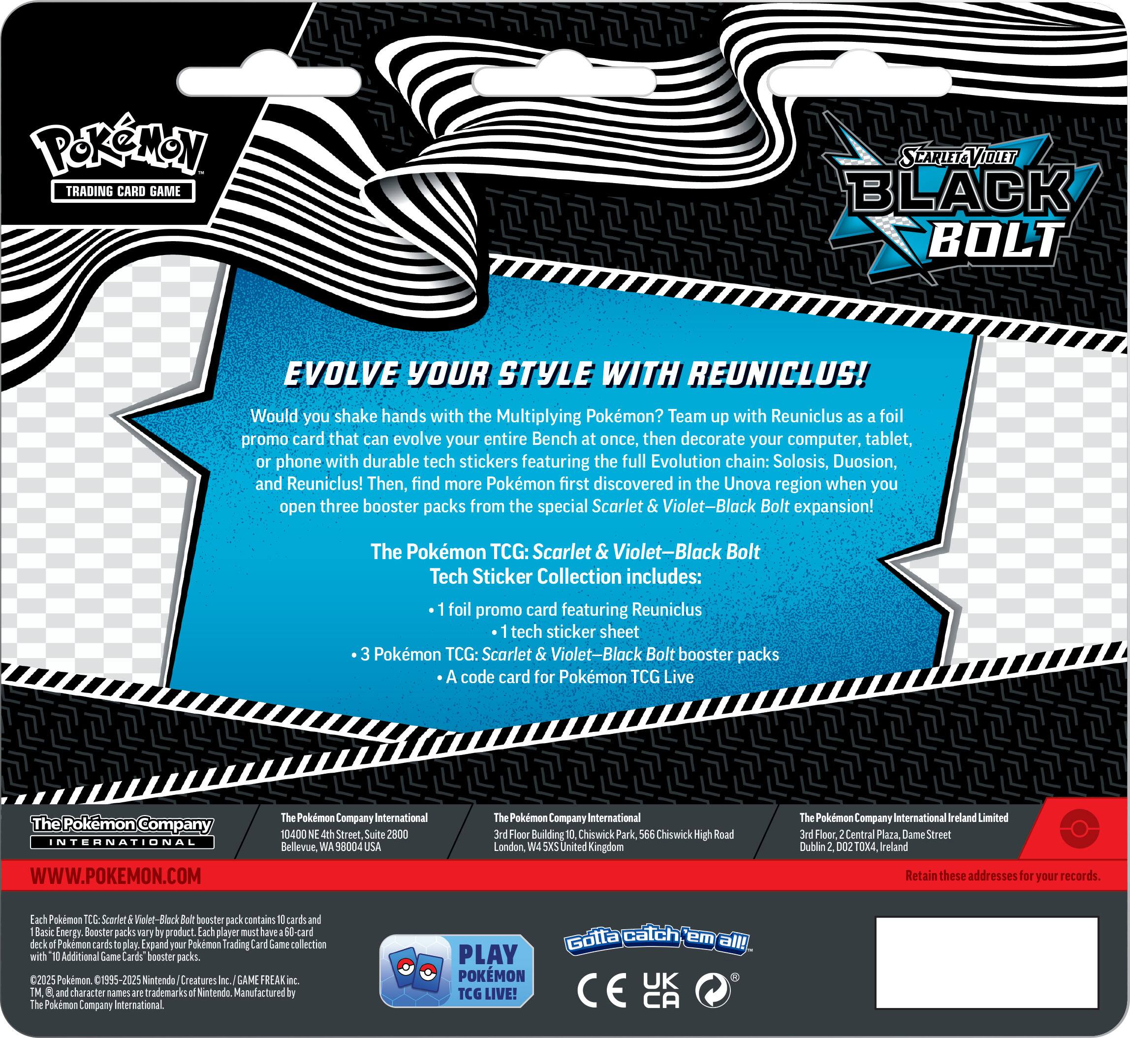 Pokemon Trading Card Game Scarlet & Violet-Black Bolt Evolve Your Style with Reuniclus! Would you shake hands with the Multiplying Pokemon? Team up with Reuniclus foil promo card that can evolve your entire Bench at once, then decorate your computer, tablet, phone with durable tech stickers featuring the full Evolution chain: Solosis, Duosion, and Reuniclus! Then, find more Pokemon first discovered in the Unova region when you open three booster packs from the special Scarlet Violet-Black Bolt expansion! The Pokemon TCG: Scarlet & Violet-Black Bolt Tech Sticker Collection includes: foil promo card featuring Reuniclus tech sticker sheet Pokemon TCG: Scarlet Violet-Black Bolt booster packs code card for Pokemon TCG Live The Pokemon Company International WWW.POKEMON.COM Pokemon Company International 10400 Street Suite 2800 Bellevue, 98004 Pokemon Company International Floor Building Chiswick Park, Chiswick High Road London United Kingdom Pokemon Company International