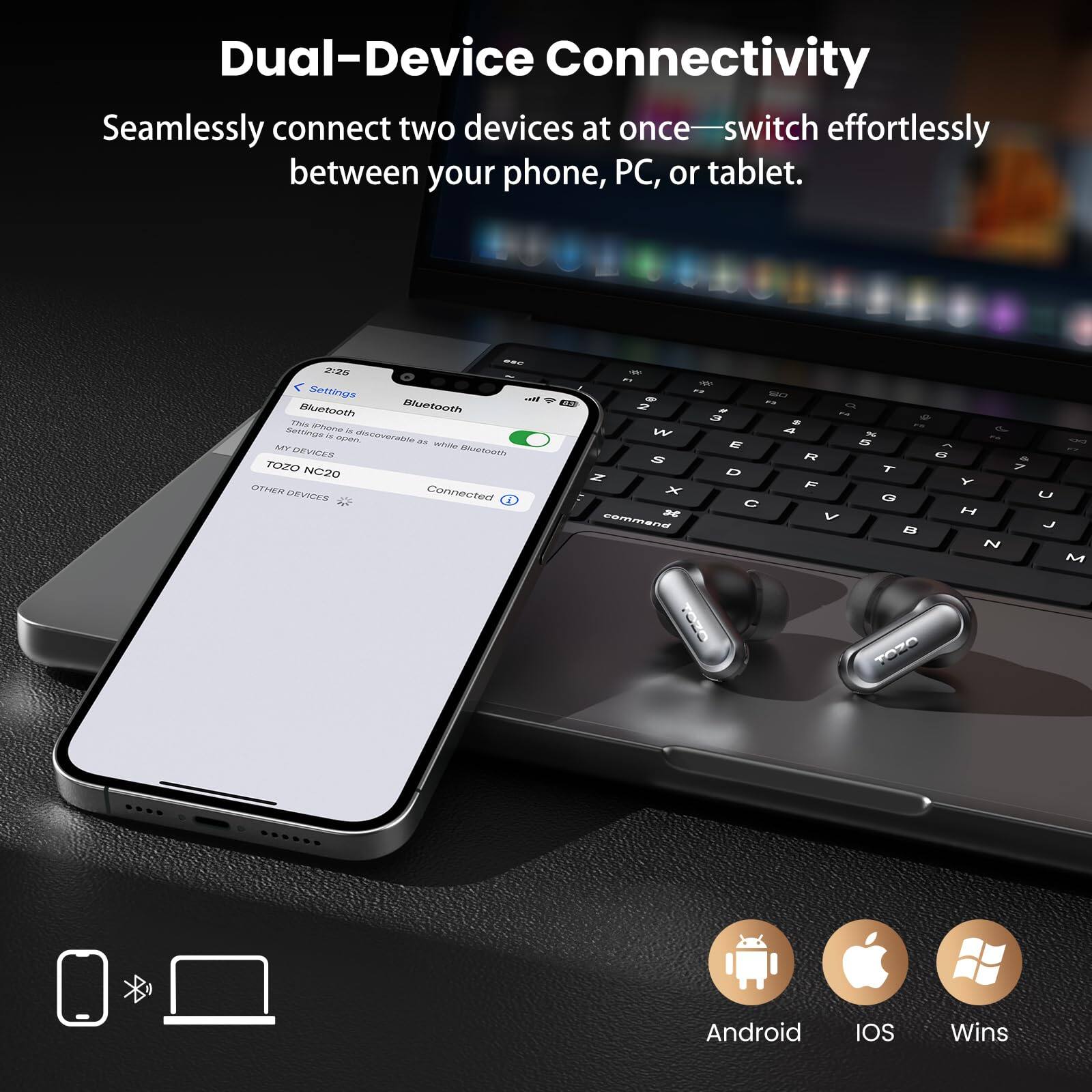 Dual-Device Connectivity  
Seamlessly connect two devices at once—switch effortlessly between your phone, PC, or tablet.  

Bluetooth  
TOZO NC20  

Android  
IOS  
Wins