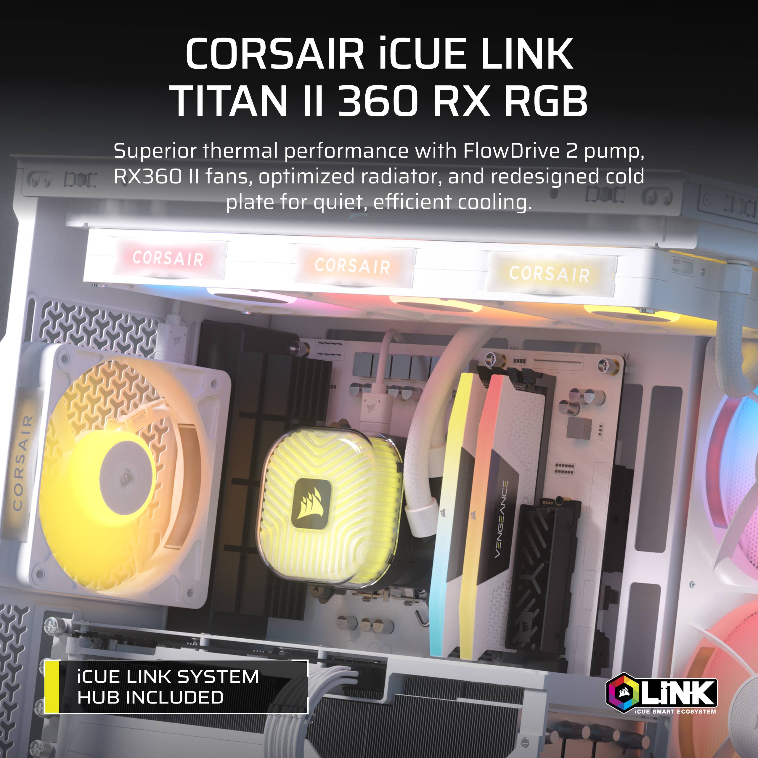 CORSAIR iCUE LINK TITAN II 360 RX RGB  
Superior thermal performance with FlowDrive 2 pump, RX360 II fans, optimized radiator, and redesigned cold plate for quiet, efficient cooling.  
iCUE LINK SYSTEM HUB INCLUDED  
iCUE SMART ECOSYSTEM