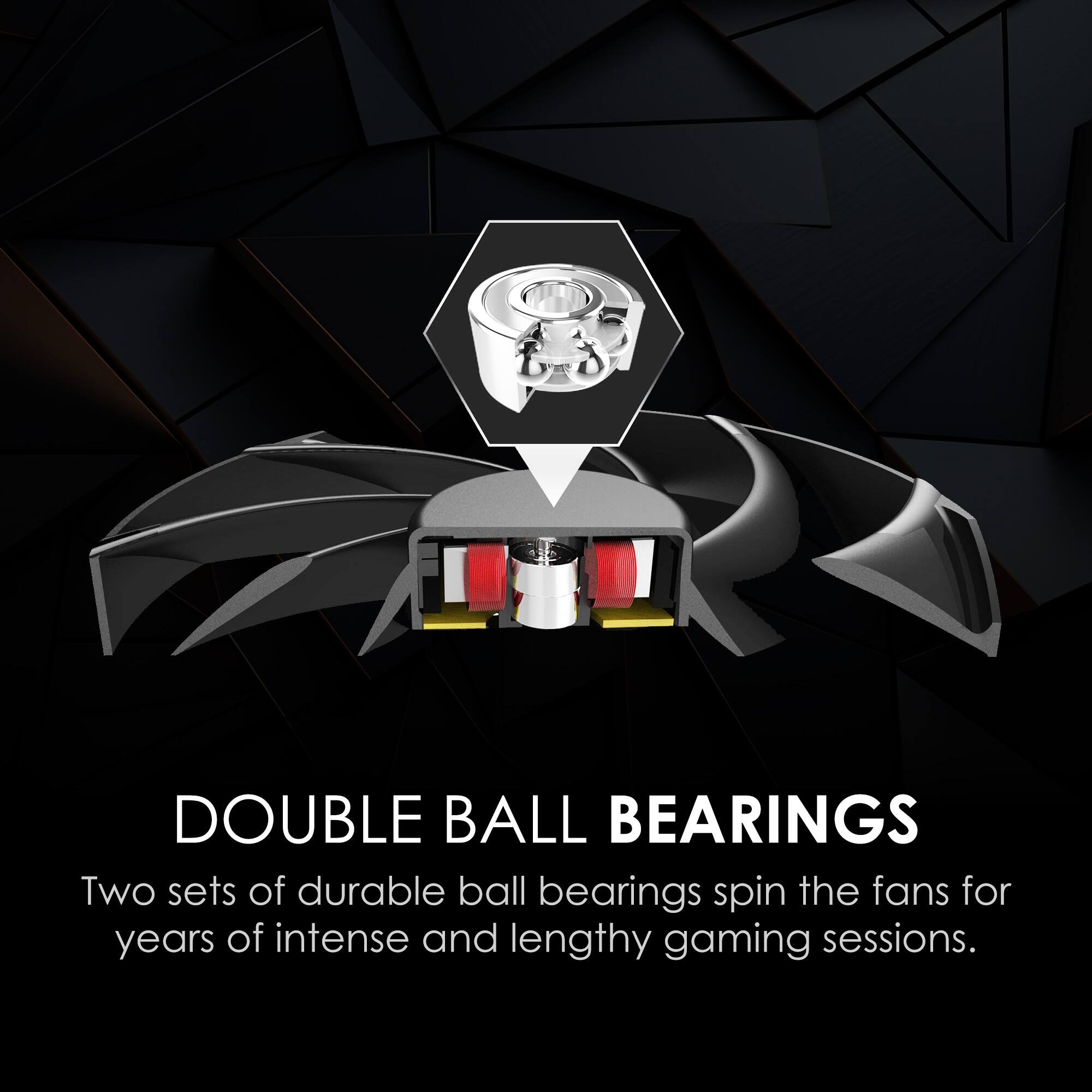 DOUBLE BALL BEARINGS  
Two sets of durable ball bearings spin the fans for years of intense and lengthy gaming sessions.