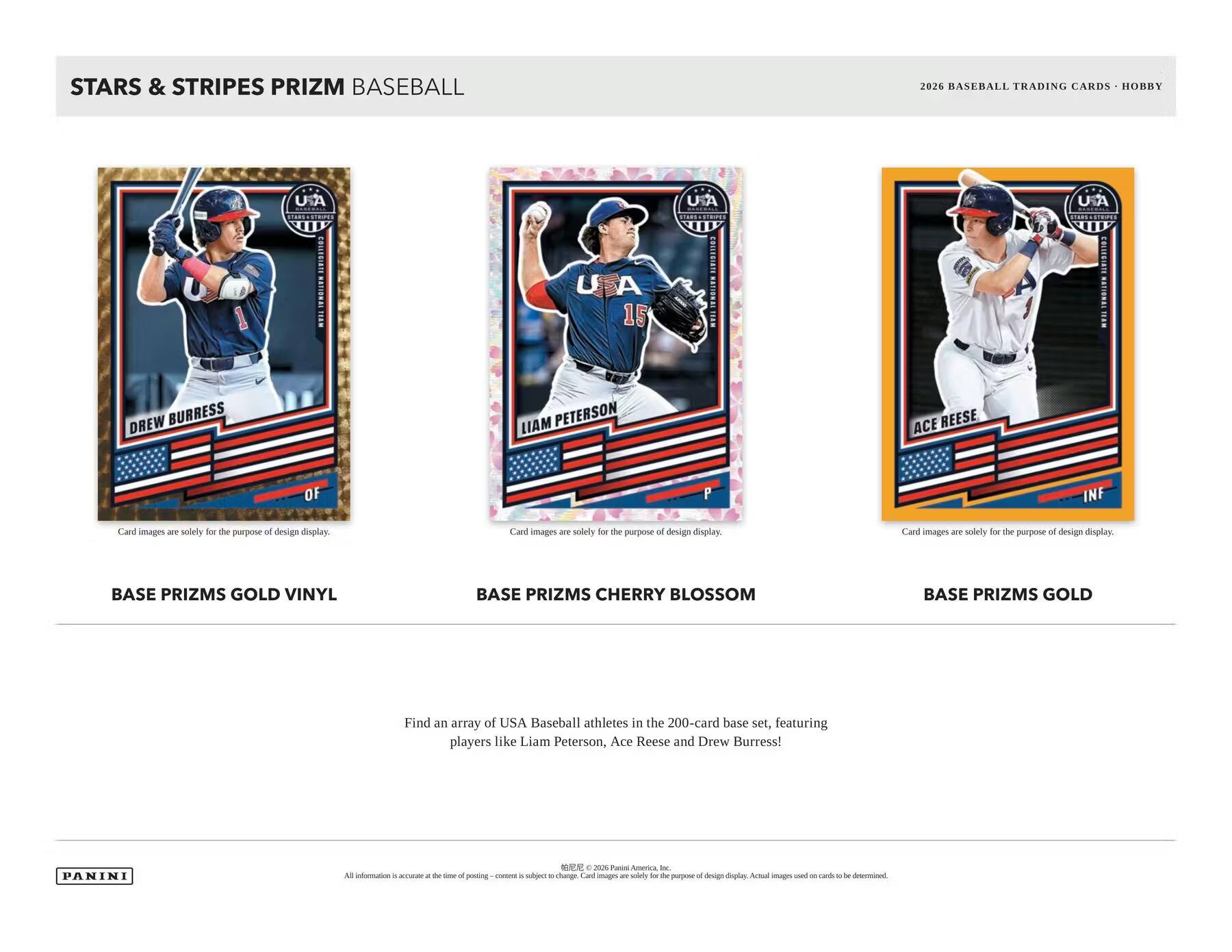 STARS & STRIPES PRIZM BASEBALL  
2026 BASEBALL TRADING CARDS - HOBBY  

BASE PRIZMS GOLD VINYL  
BASE PRIZMS CHERRY BLOSSOM  
BASE PRIZMS GOLD  

Find an array of USA Baseball athletes in the 200-card base set, featuring players like Liam Peterson, Ace Reese and Drew Burress!  

Card images are solely for the purpose of design display.  

PANINI  

All information is accurate at the time of posting - content is subject to change. Card images are solely for the purpose of design display. Actual images used on cards to be determined.