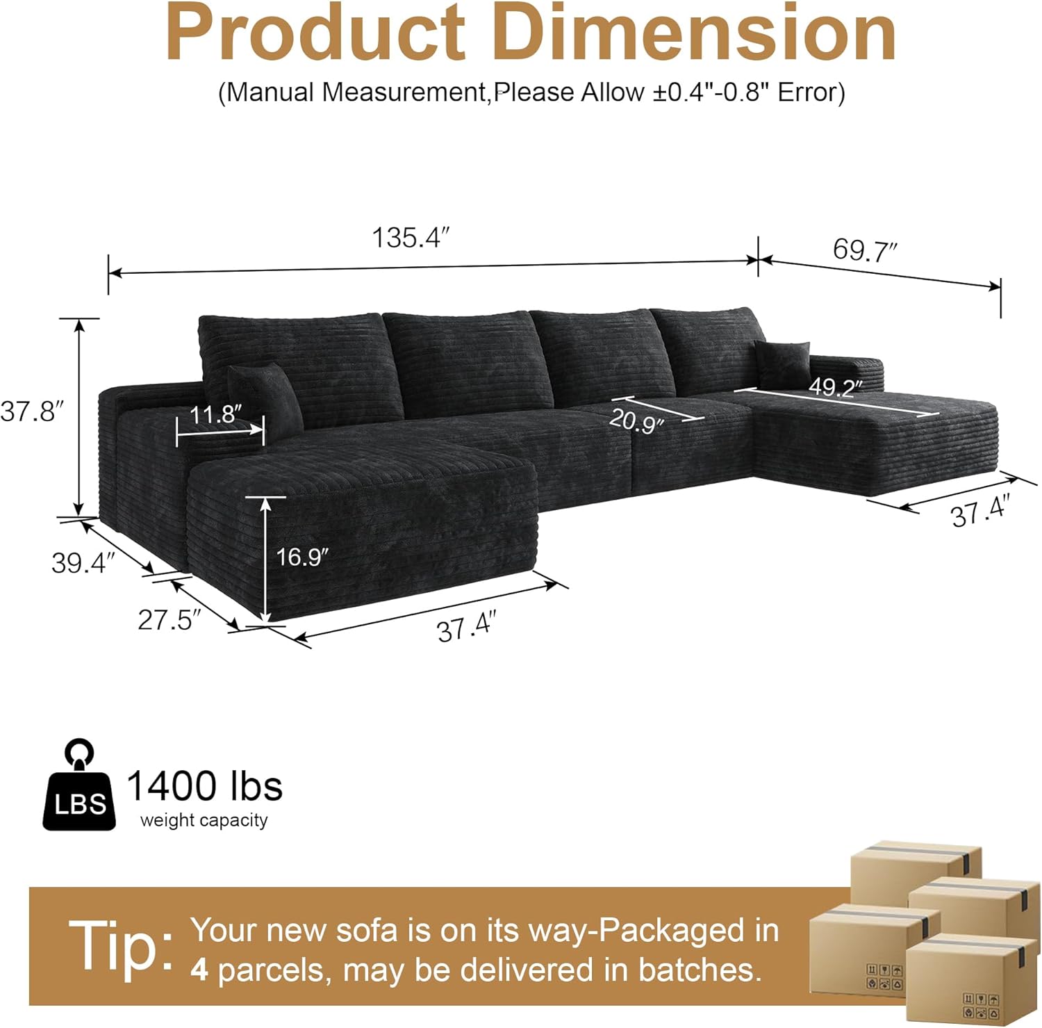 Product Dimension (Manual Measurement, Please Allow 0.4"-0.8" Error)  
135.4" 69.7" 37.8" 11.8" 20.9" 49.2" 39.4" 16.9" 37.4" 27.5" 37.4"  
1400 lbs LBS weight capacity  
Your new sofa is on its way-Packaged in Tip: 4 parcels, may be delivered in batches.
